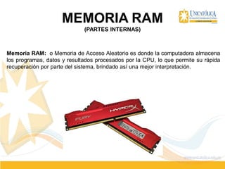 MEMORIA RAM
(PARTES INTERNAS)
Memoria RAM: o Memoria de Acceso Aleatorio es donde la computadora almacena
los programas, datos y resultados procesados por la CPU, lo que permite su rápida
recuperación por parte del sistema, brindado así una mejor interpretación.
 