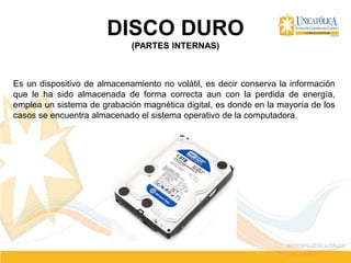 DISCO DURO
(PARTES INTERNAS)
Es un dispositivo de almacenamiento no volátil, es decir conserva la información
que le ha sido almacenada de forma correcta aun con la perdida de energía,
emplea un sistema de grabación magnética digital, es donde en la mayoría de los
casos se encuentra almacenado el sistema operativo de la computadora.
 