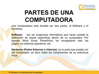 4“El Software y el Hardware del Computador”.
PARTES DE UNA
COMPUTADORA
Una Computadora está dividida por dos partes, el Software y el
Hardware.
Software: son los programas informáticos que hacen posible la
realización de tareas específicas dentro de un computador. Por
ejemplo Word, Excel, PowerPoint, los navegadores web, los
juegos, los sistemas operativos, etc.
Hardware (Partes Externas e Internas): es la parte que puedes ver
del computador, es decir todos los componentes de su estructura
física.
 