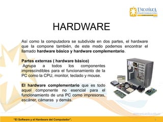 HARDWARE
5“El Software y el Hardware del Computador”.
Así como la computadora se subdivide en dos partes, el hardware
que la compone también, de este modo podemos encontrar el
llamado hardware básico y hardware complementario.
Partes externas ( hardware básico)
Agrupa a todos los componentes
imprescindibles para el funcionamiento de la
PC como la CPU, monitor, teclado y mouse.
El hardware complementario que es todo
aquel componente no esencial para el
funcionamiento de una PC como impresoras,
escáner, cámaras y demás.
 