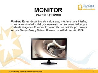 8“El Software y el Hardware del Computador”.
MONITOR
(PARTES EXTERNAS)
Monitor: Es un dispositivo de salida que, mediante una interfaz,
muestra los resultados del procesamiento de una computadora por
medio de imagenes. El concepto de monitor fue definido por primera
vez por Charles Antony Richard Hoare en un artículo del año 1974.
.
 
