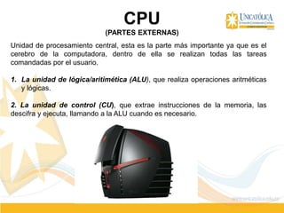 CPU
(PARTES EXTERNAS)
Unidad de procesamiento central, esta es la parte más importante ya que es el
cerebro de la computadora, dentro de ella se realizan todas las tareas
comandadas por el usuario.
1. La unidad de lógica/aritimética (ALU), que realiza operaciones aritméticas
y lógicas.
2. La unidad de control (CU), que extrae instrucciones de la memoria, las
descifra y ejecuta, llamando a la ALU cuando es necesario.
 