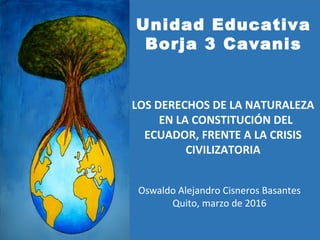 Oswaldo Alejandro Cisneros Basantes
Quito, marzo de 2016
Unidad Educativa
Borja 3 Cavanis
LOS DERECHOS DE LA NATURALEZA
EN LA CONSTITUCIÓN DEL
ECUADOR, FRENTE A LA CRISIS
CIVILIZATORIA
 