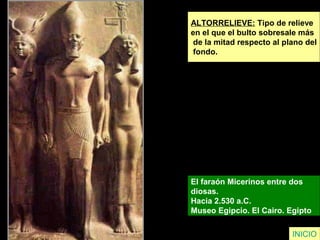 ALTORRELIEVE: Tipo de relieve
en el que el bulto sobresale más
de la mitad respecto al plano del
fondo.
El faraón Micerinos entre dos
diosas.
Hacia 2.530 a.C.
Museo Egipcio. El Cairo. Egipto
INICIO
 