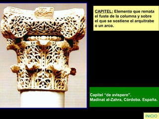INICIO
CAPITEL: Elemento que remata
el fuste de la columna y sobre
el que se sostiene el arquitrabe
o un arco.
Capitel “de avispero”.
Madinat al-Zahra, Córdoba. España.
 
