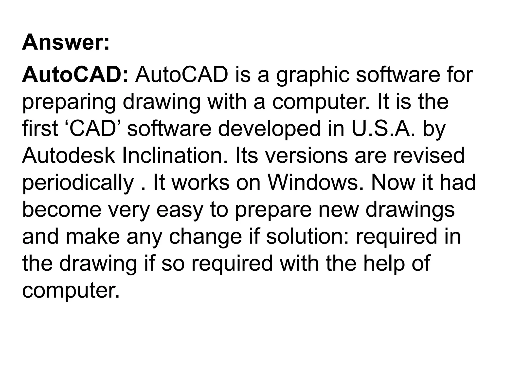 Answer:AutoCAD: AutoCAD is a graphic software for preparing drawing with a computer. It is the first ‘CAD’ software developed in U.S.A. by Autodesk Inclination. Its versions are revised periodically . It works on Windows. Now it had become very easy to prepare new drawings and make any change if solution: required in the drawing if so required with the help of computer. 