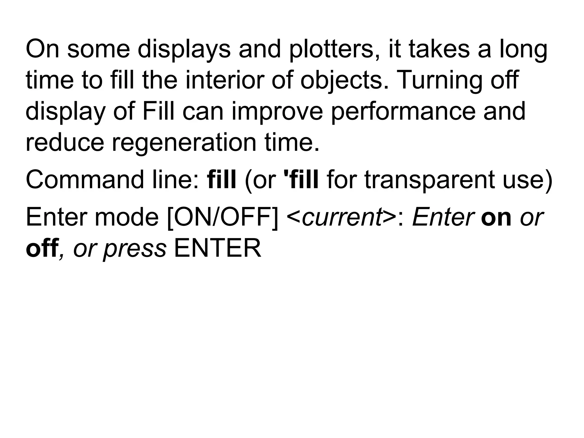 On some displays and plotters, it takes a long time to fill the interior of objects. Turning off display of Fill can improve performance and reduce regeneration time. Command line: fill (or 'fill for transparent use)Enter mode [ON/OFF] <current>: Enter on or off, or press ENTER