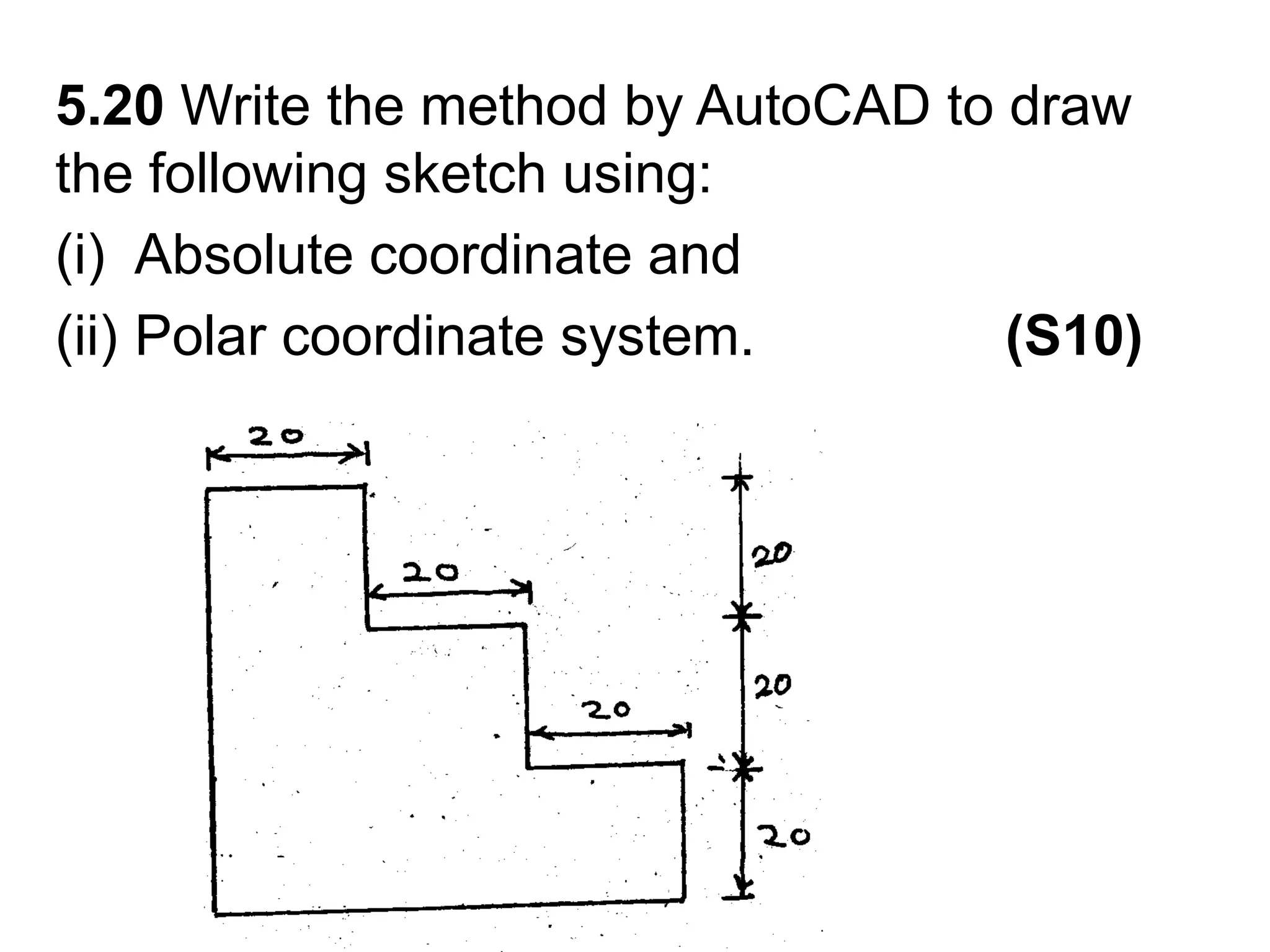 5.20 Write the method by AutoCAD to draw the following sketch using:Absolute coordinate andPolar coordinate system.                (S10)