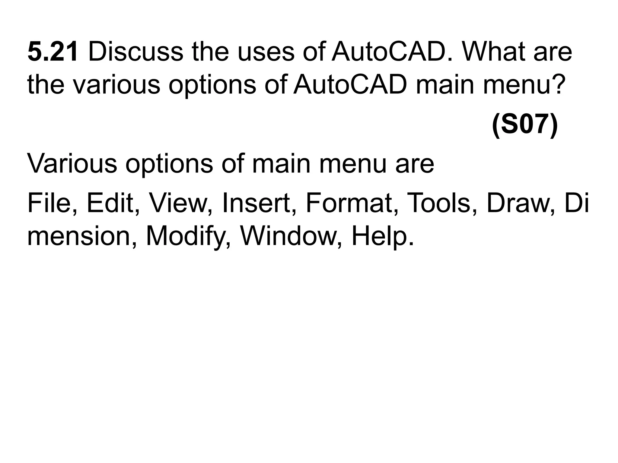 5.21 Discuss the uses of AutoCAD. What are the various options of AutoCAD main menu?                                                             (S07)Various options of main menu areFile, Edit, View, Insert, Format, Tools, Draw, Dimension, Modify, Window, Help.
