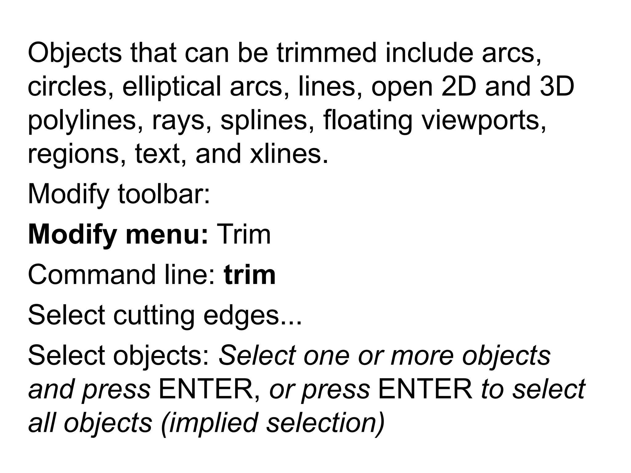 Objects that can be trimmed include arcs, circles, elliptical arcs, lines, open 2D and 3D polylines, rays, splines, floating viewports, regions, text, and xlines. Modify toolbar: Modify menu: TrimCommand line: trimSelect cutting edges... Select objects: Select one or more objects and press ENTER, or press ENTER to select all objects (implied selection)