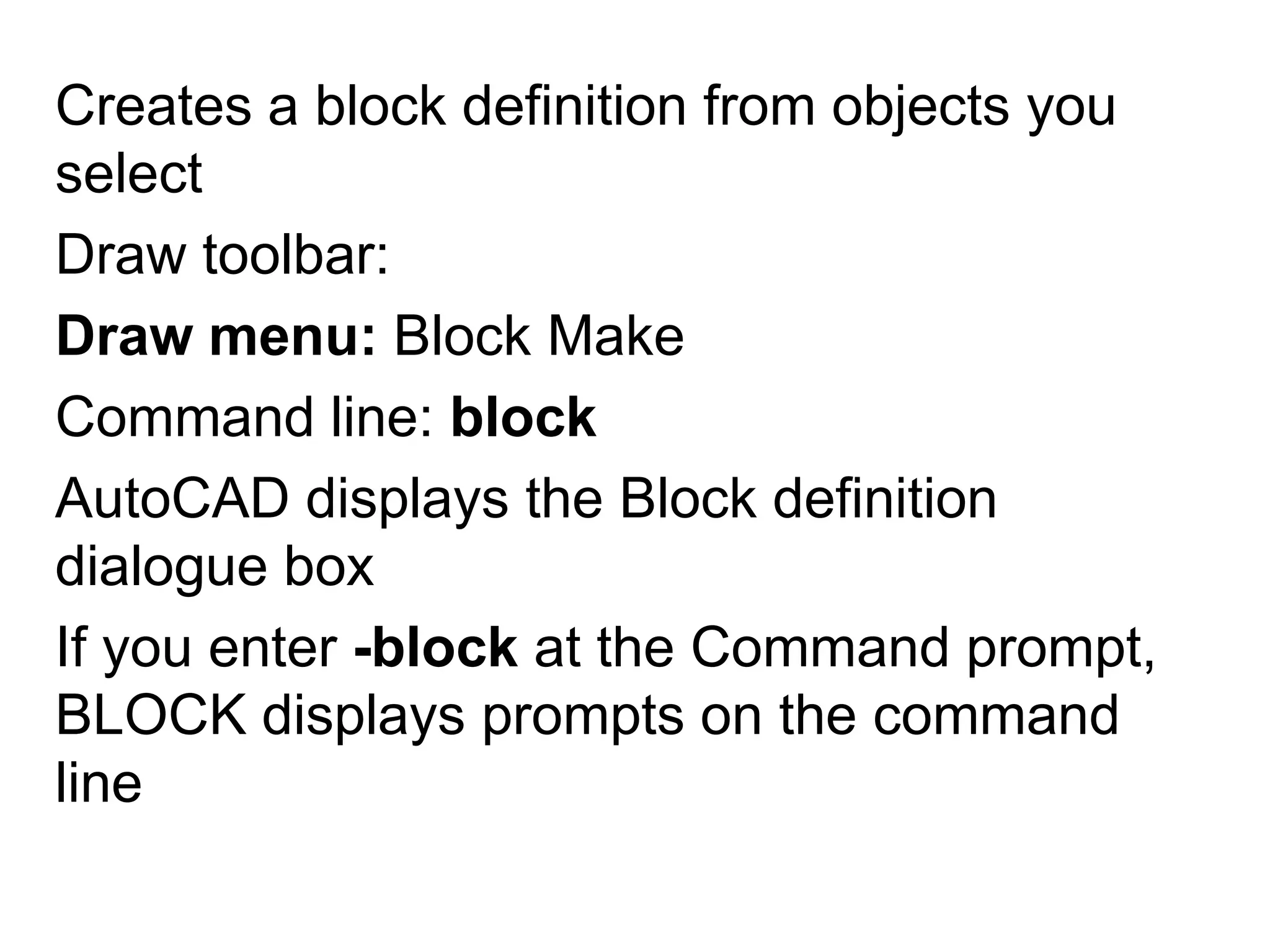 Creates a block definition from objects you selectDraw toolbar: Draw menu: Block MakeCommand line: blockAutoCAD displays the Block definition dialogue boxIf you enter -block at the Command prompt, BLOCK displays prompts on the command line
