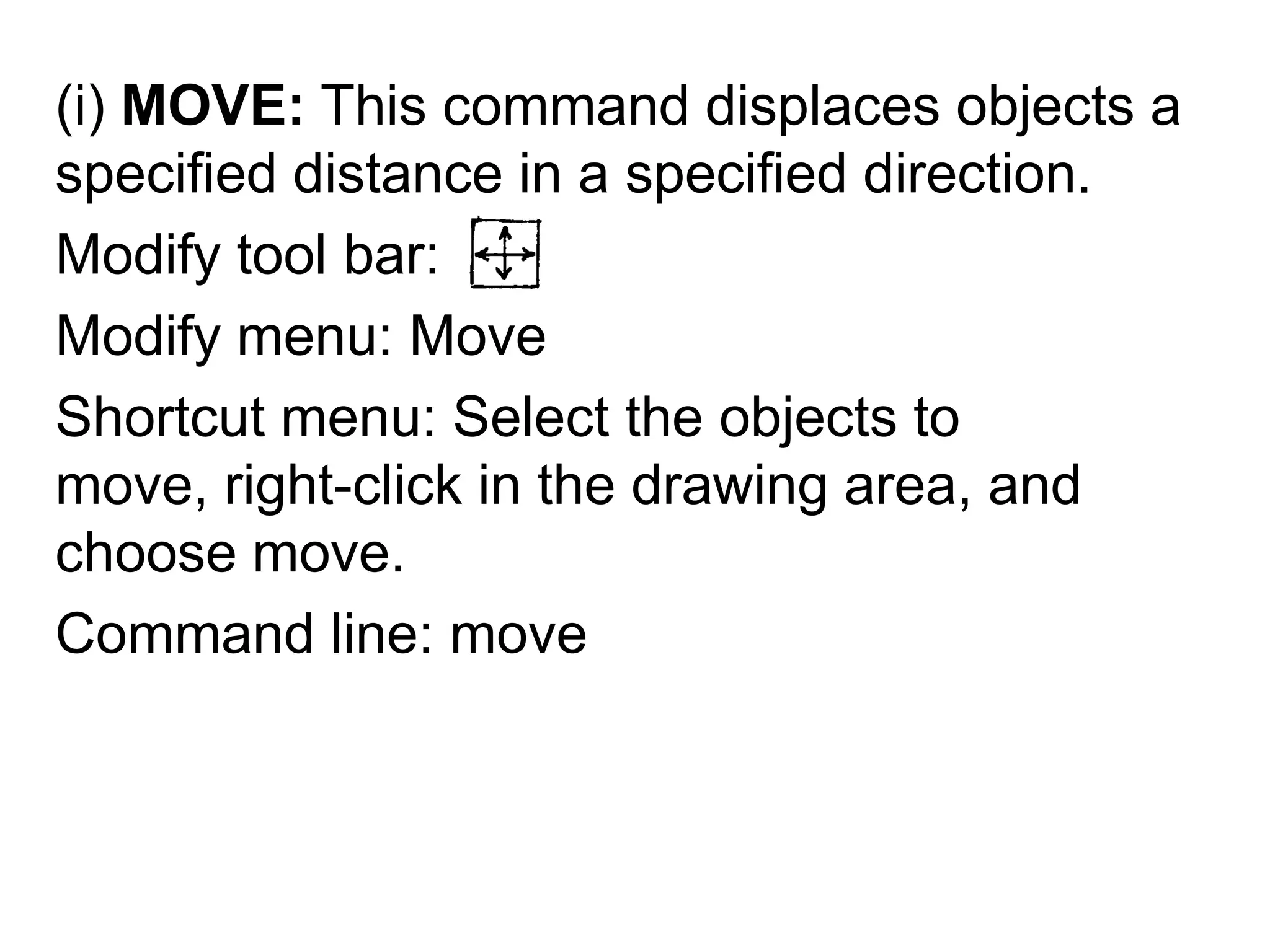 (i) MOVE: This command displaces objects a specified distance in a specified direction.Modify tool bar: Modify menu: MoveShortcut menu: Select the objects to move, right-click in the drawing area, and choose move.Command line: move