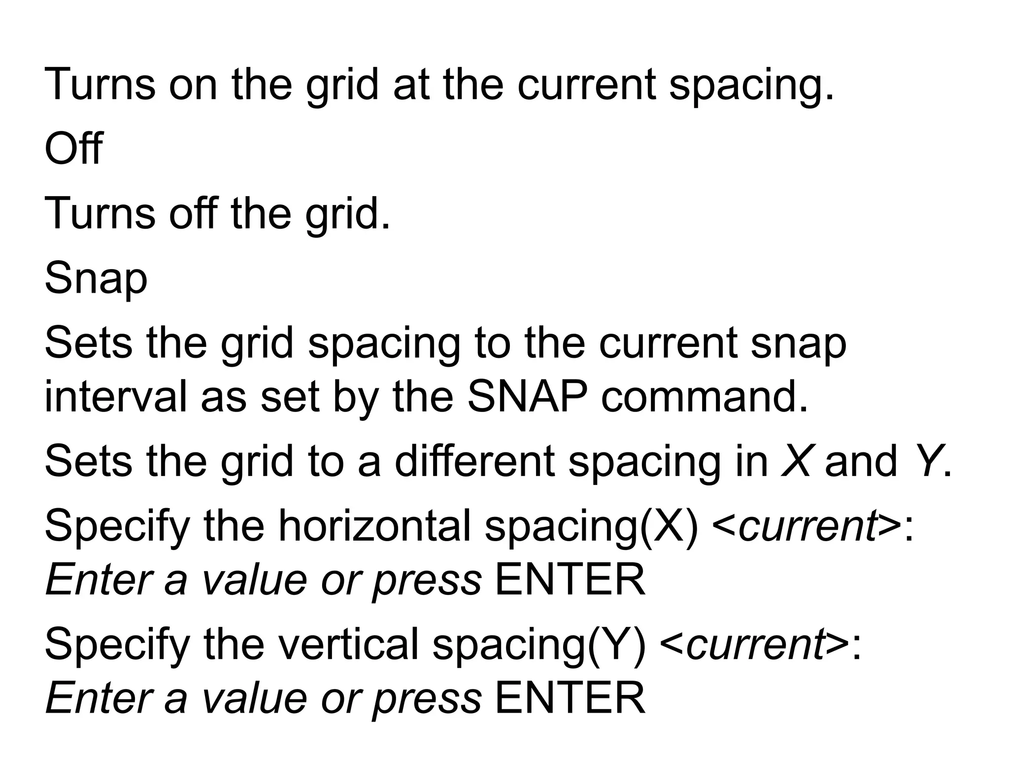 Turns on the grid at the current spacing.OffTurns off the grid.SnapSets the grid spacing to the current snap interval as set by the SNAP command.Sets the grid to a different spacing in X and Y.Specify the horizontal spacing(X) <current>: Enter a value or press ENTERSpecify the vertical spacing(Y) <current>: Enter a value or press ENTER