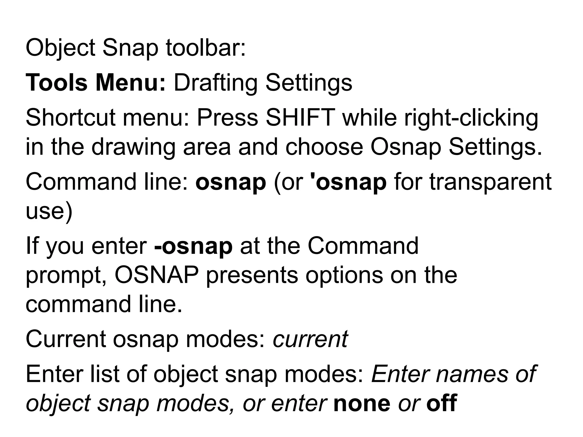 Object Snap toolbar: Tools Menu: Drafting SettingsShortcut menu: Press SHIFT while right-clicking in the drawing area and choose Osnap Settings.Command line: osnap (or 'osnap for transparent use)If you enter -osnap at the Command prompt, OSNAP presents options on the command line. Current osnap modes: currentEnter list of object snap modes: Enter names of object snap modes, or enter none or off