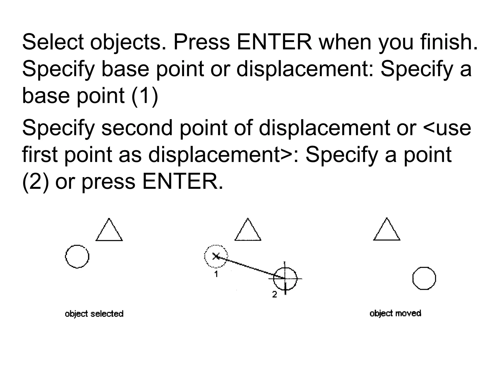 Select objects. Press ENTER when you finish. Specify base point or displacement: Specify a base point (1)Specify second point of displacement or <use first point as displacement>: Specify a point (2) or press ENTER.