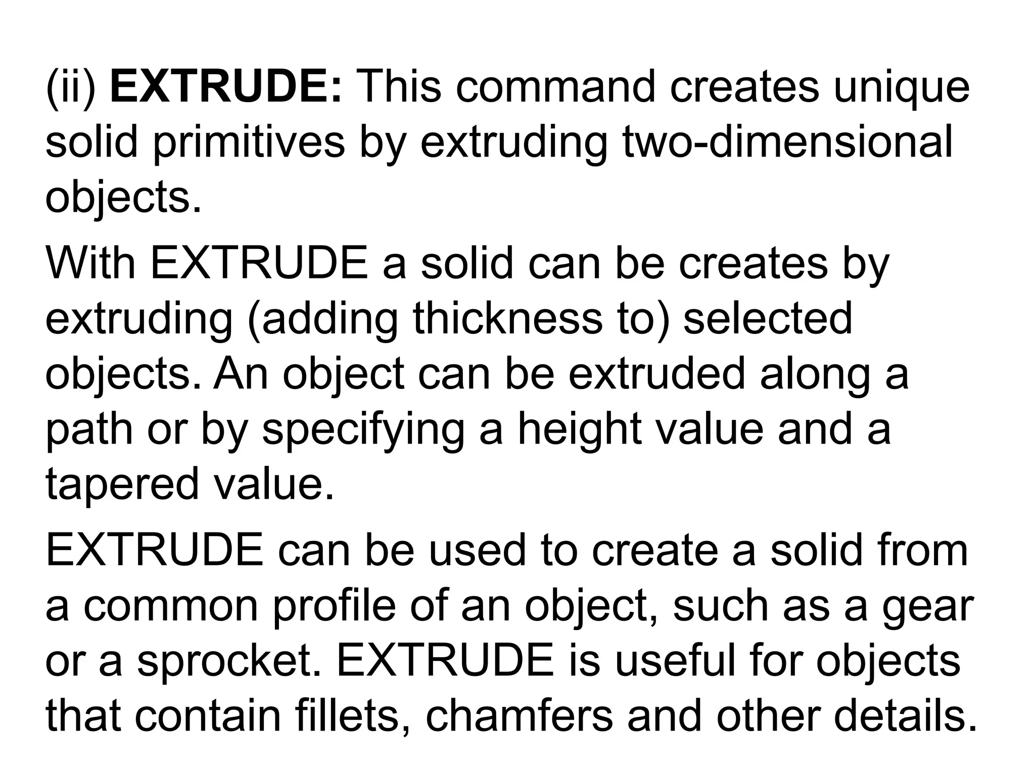 (ii) EXTRUDE: This command creates unique solid primitives by extruding two-dimensional objects.With EXTRUDE a solid can be creates by extruding (adding thickness to) selected objects. An object can be extruded along a path or by specifying a height value and a tapered value.EXTRUDE can be used to create a solid from a common profile of an object, such as a gear or a sprocket. EXTRUDE is useful for objects that contain fillets, chamfers and other details. 