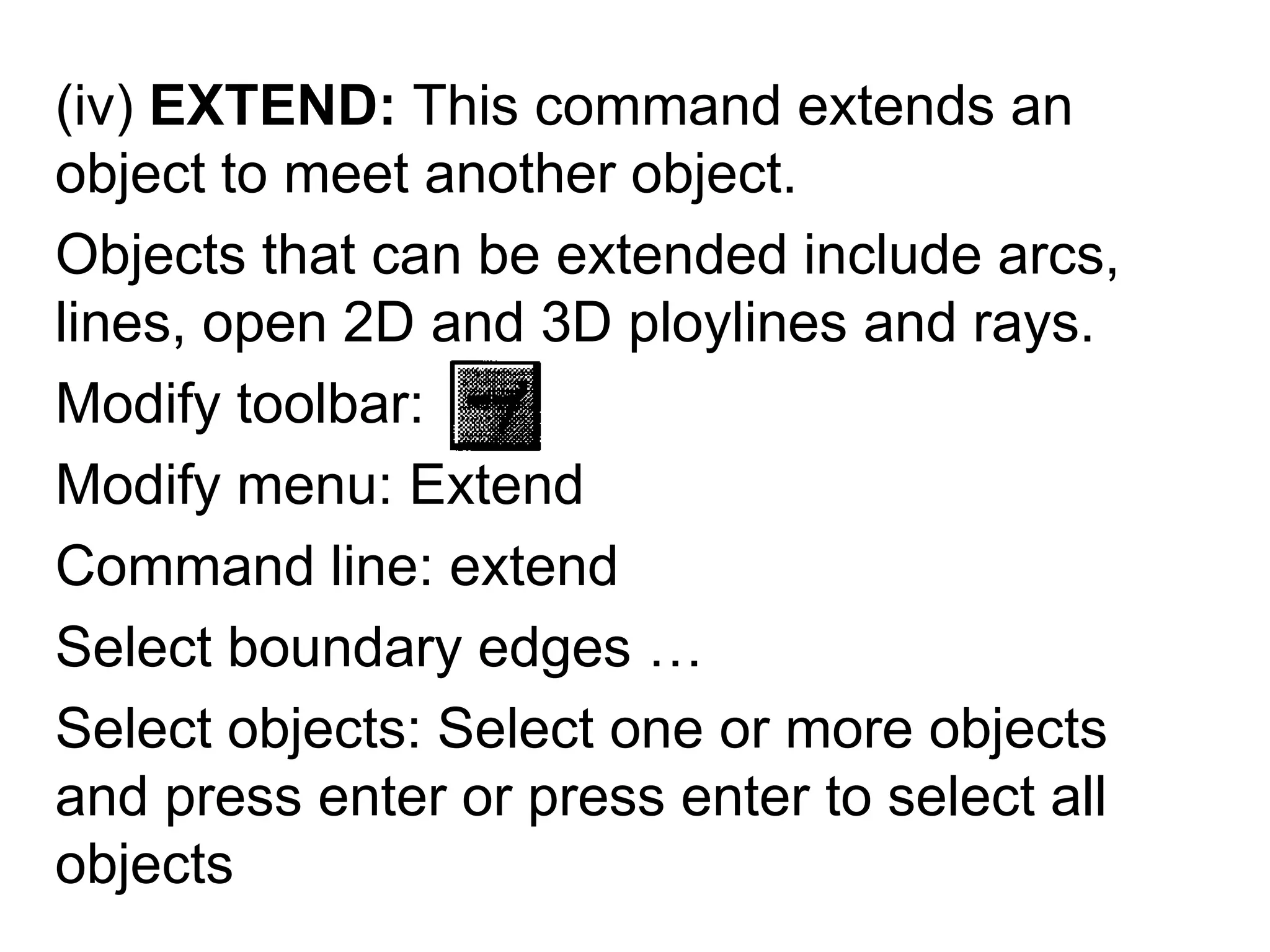 (iv) EXTEND: This command extends an object to meet another object.Objects that can be extended include arcs, lines, open 2D and 3D ploylines and rays.Modify toolbar:Modify menu: ExtendCommand line: extendSelect boundary edges …Select objects: Select one or more objects and press enter or press enter to select all objects
