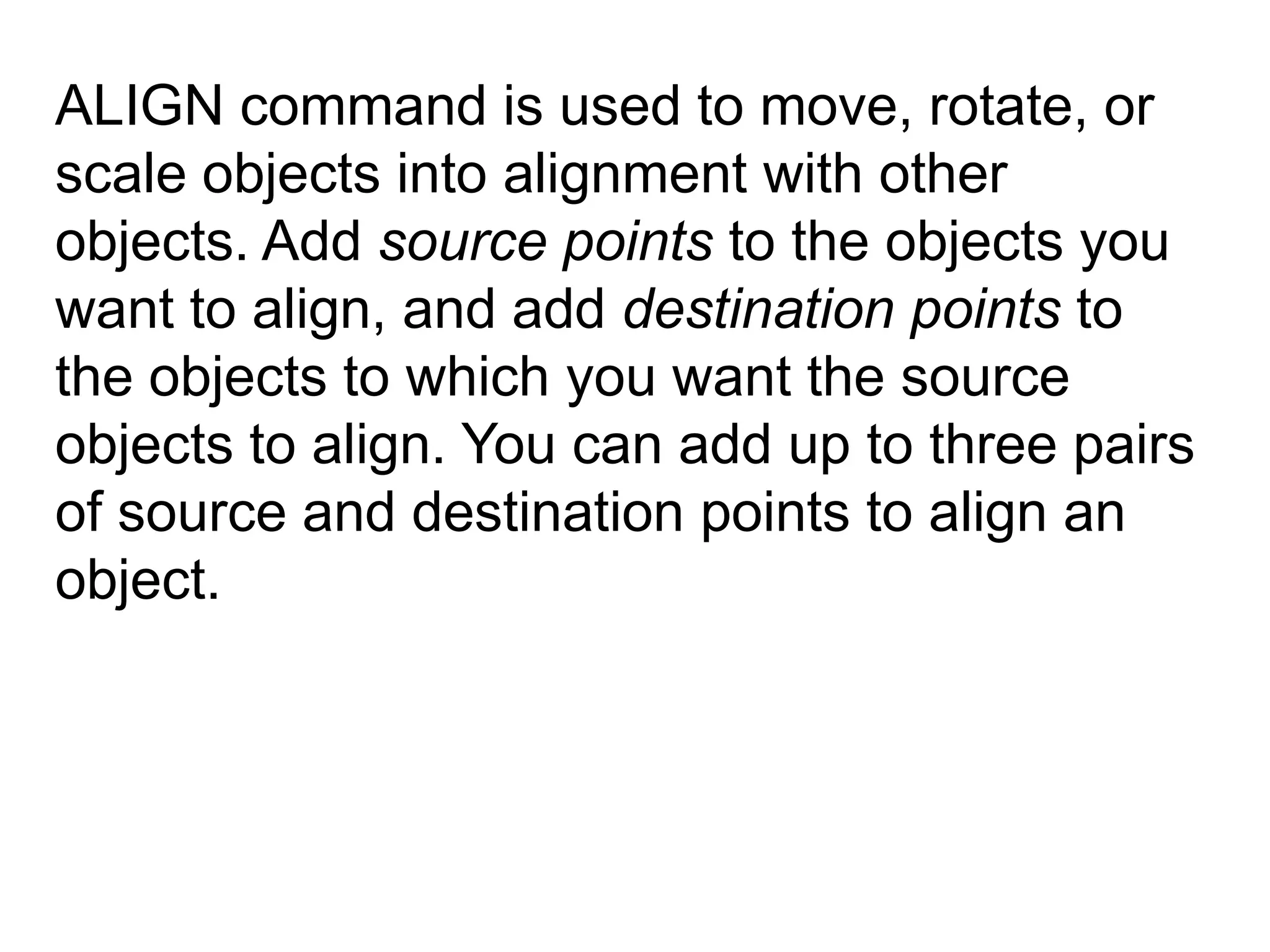 ALIGN command is used to move, rotate, or scale objects into alignment with other objects. Add source points to the objects you want to align, and add destination points to the objects to which you want the source objects to align. You can add up to three pairs of source and destination points to align an object.