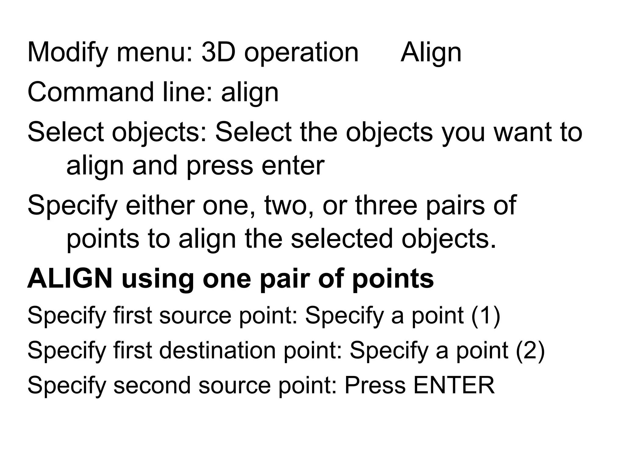 Modify menu: 3D operation ► AlignCommand line: alignSelect objects: Select the objects you want to align and press enterSpecify either one, two, or three pairs of points to align the selected objects.ALIGNusing one pair of pointsSpecify first source point: Specify a point (1)Specify first destination point: Specify a point (2)Specify second source point: Press ENTER 