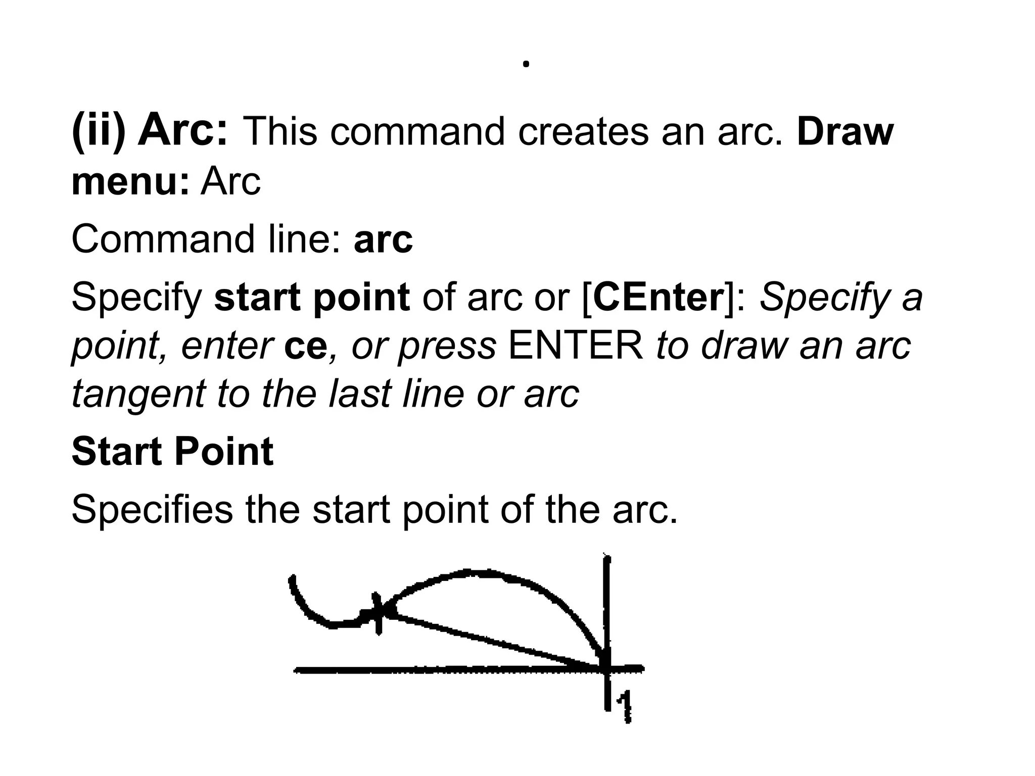 .(ii) Arc: This command creates an arc. Draw menu: Arc Command line: arcSpecify start point of arc or [CEnter]: Specify a point, enter ce, or press ENTER to draw an arc tangent to the last line or arcStart PointSpecifies the start point of the arc. 