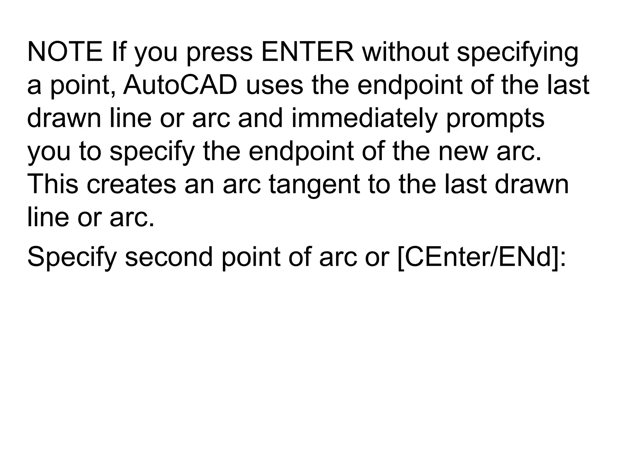NOTE If you press ENTER without specifying a point, AutoCAD uses the endpoint of the last drawn line or arc and immediately prompts you to specify the endpoint of the new arc. This creates an arc tangent to the last drawn line or arc. Specify second point of arc or [CEnter/ENd]: