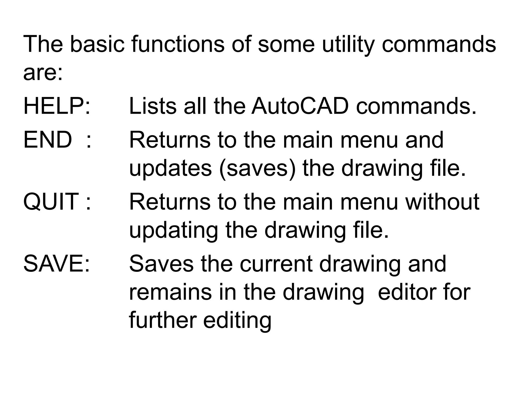 The basic functions of some utility commands are:HELP: 	Lists all the AutoCAD commands.END  : 	Returns to the main menu and 			updates (saves) the drawing file.QUIT :	Returns to the main menu without 			updating the drawing file.SAVE: 	Saves the current drawing and 			remains in the drawing  editor for 			further editing
