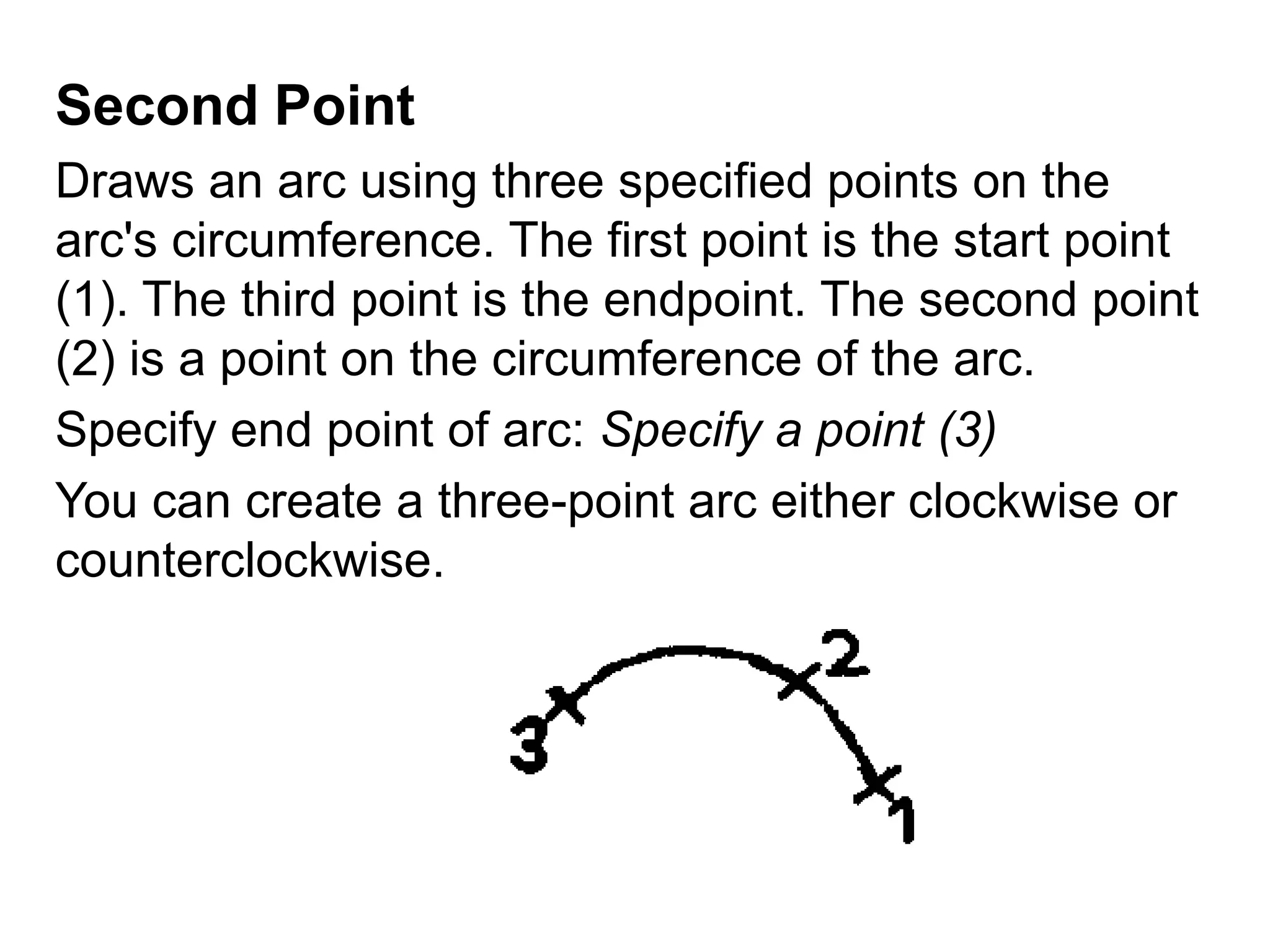 Second Point Draws an arc using three specified points on the arc's circumference. The first point is the start point (1). The third point is the endpoint. The second point (2) is a point on the circumference of the arc. Specify end point of arc: Specify a point (3)You can create a three-point arc either clockwise or counterclockwise. 