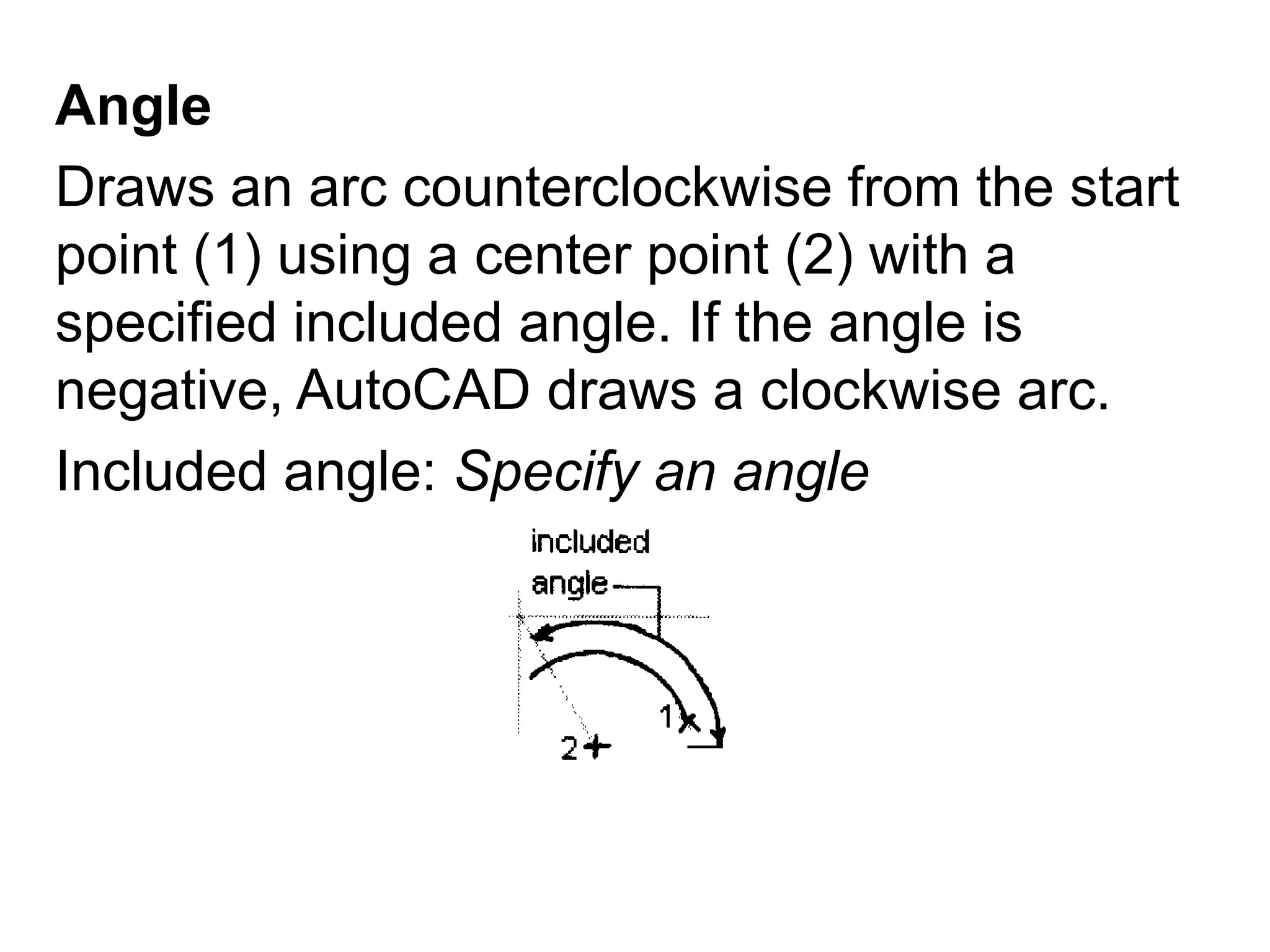 AngleDraws an arc counterclockwise from the start point (1) using a center point (2) with a specified included angle. If the angle is negative, AutoCAD draws a clockwise arc.Included angle: Specify an angle