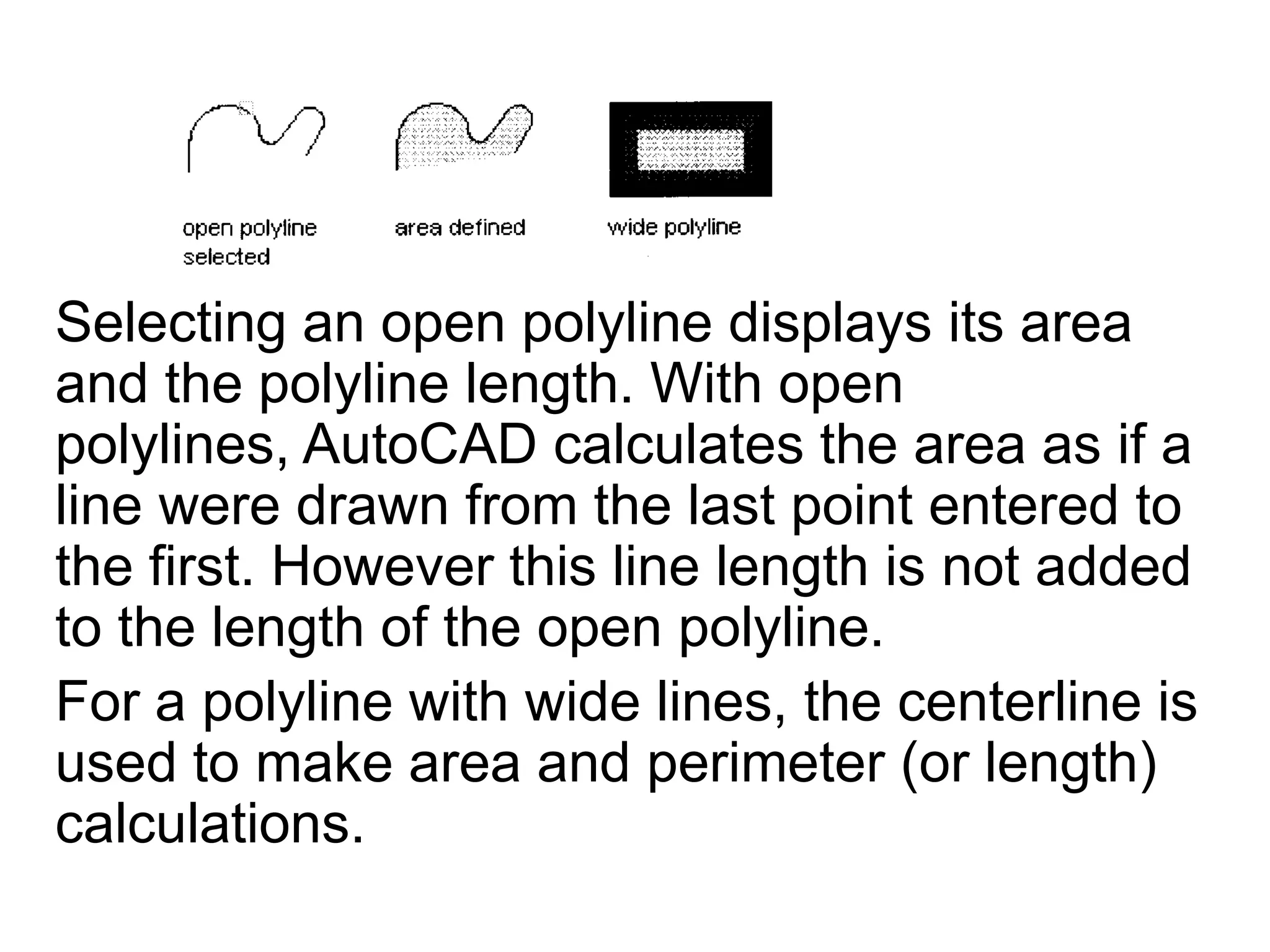 Selecting an open polyline displays its area and the polyline length. With open polylines, AutoCAD calculates the area as if a line were drawn from the last point entered to the first. However this line length is not added to the length of the open polyline. For a polyline with wide lines, the centerline is used to make area and perimeter (or length) calculations. 