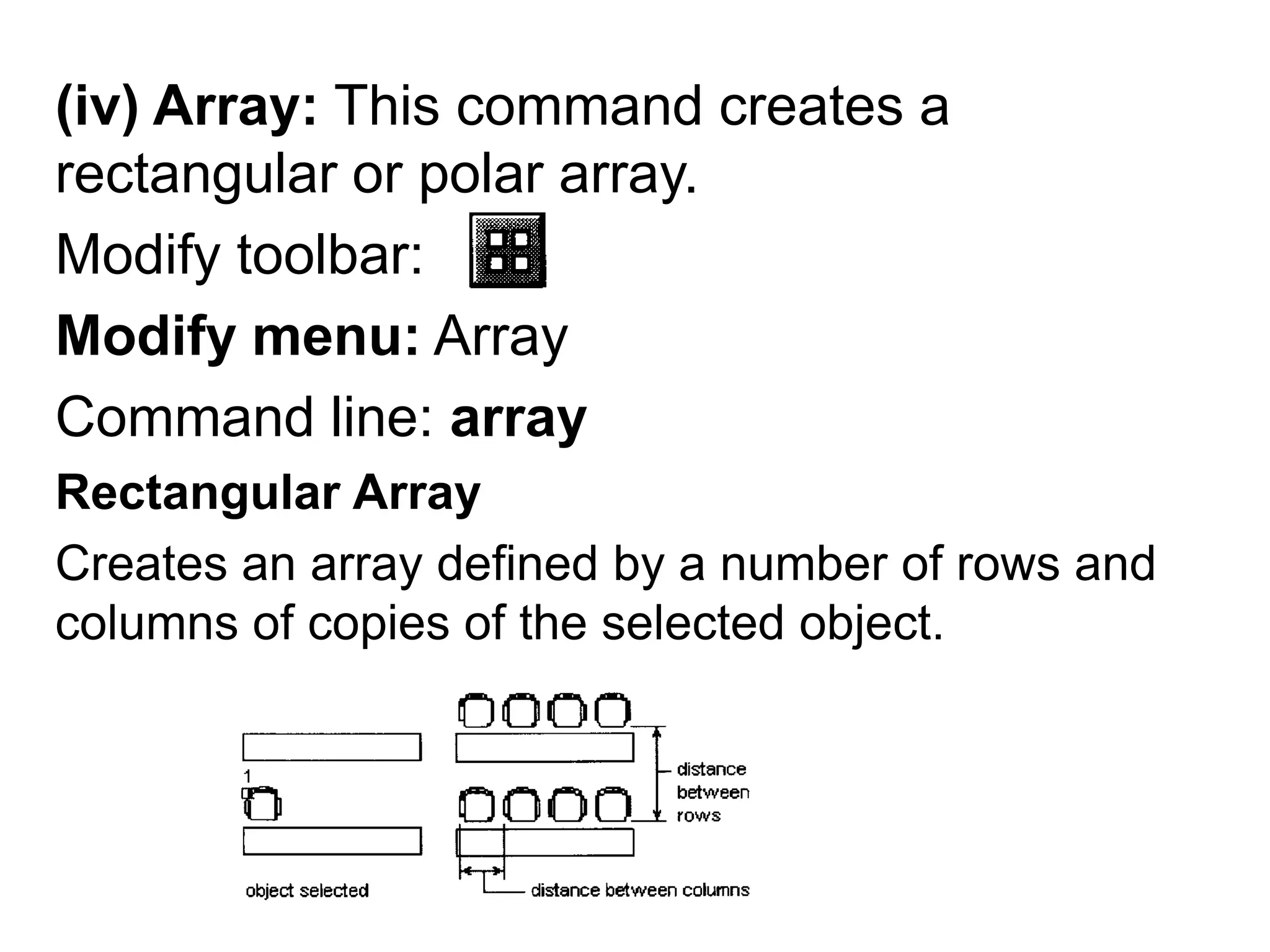 (iv) Array: This command creates a rectangular or polar array.Modify toolbar: Modify menu: ArrayCommand line: arrayRectangular Array Creates an array defined by a number of rows and columns of copies of the selected object.