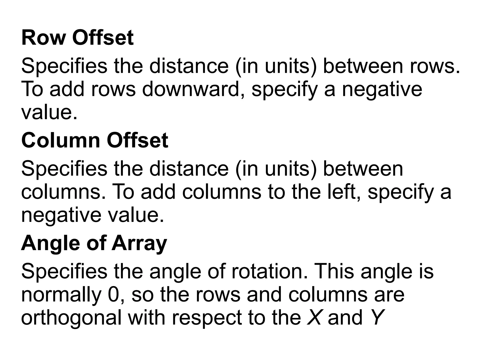Row OffsetSpecifies the distance (in units) between rows. To add rows downward, specify a negative value.Column OffsetSpecifies the distance (in units) between columns. To add columns to the left, specify a negative value.Angle of ArraySpecifies the angle of rotation. This angle is normally 0, so the rows and columns are orthogonal with respect to the X and Y