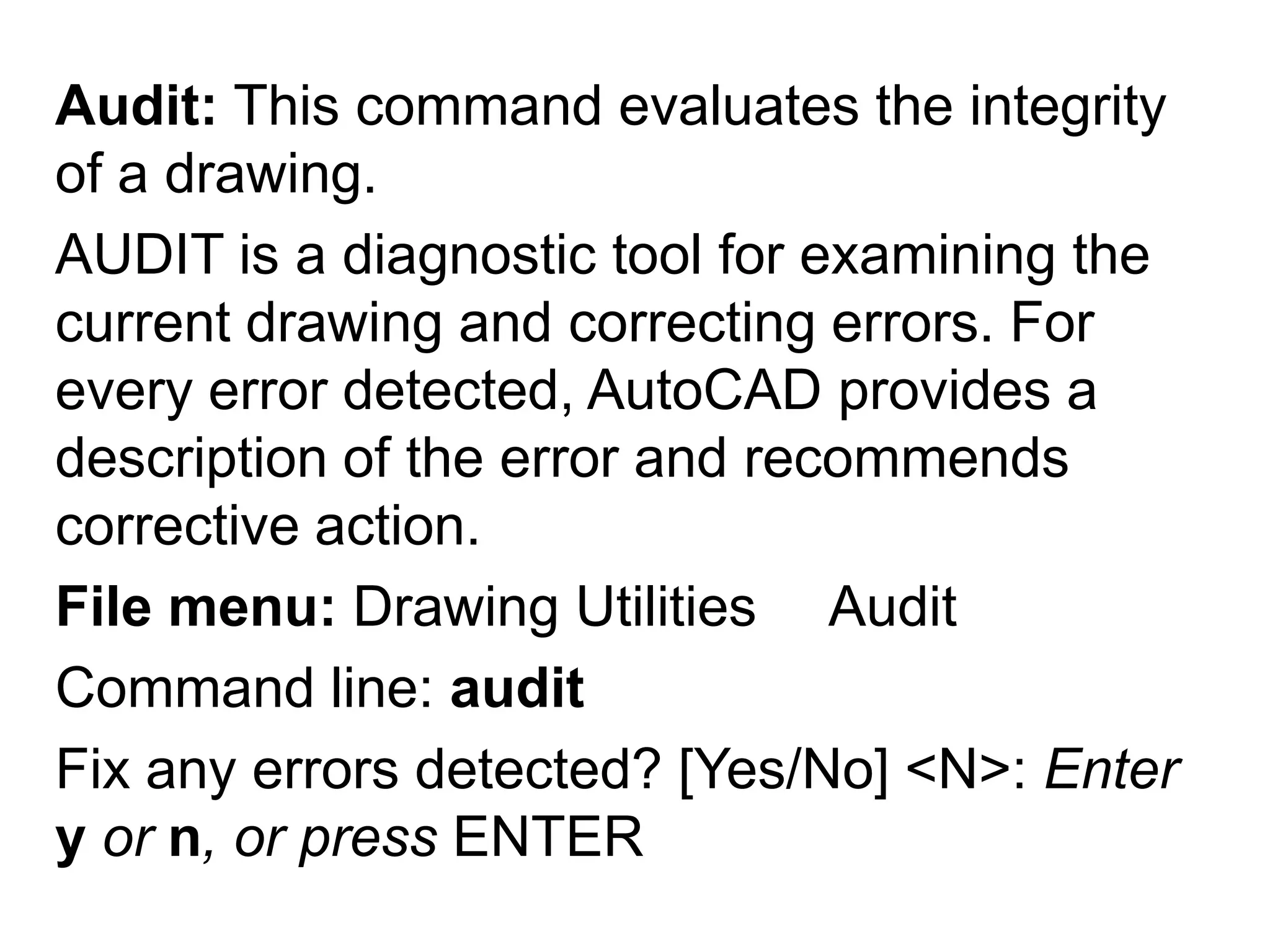 Audit: This command evaluates the integrity of a drawing.AUDIT is a diagnostic tool for examining the current drawing and correcting errors. For every error detected, AutoCAD provides a description of the error and recommends corrective action. File menu: Drawing Utilities ►AuditCommand line: auditFix any errors detected? [Yes/No] <N>: Enter y or n, or press ENTER 