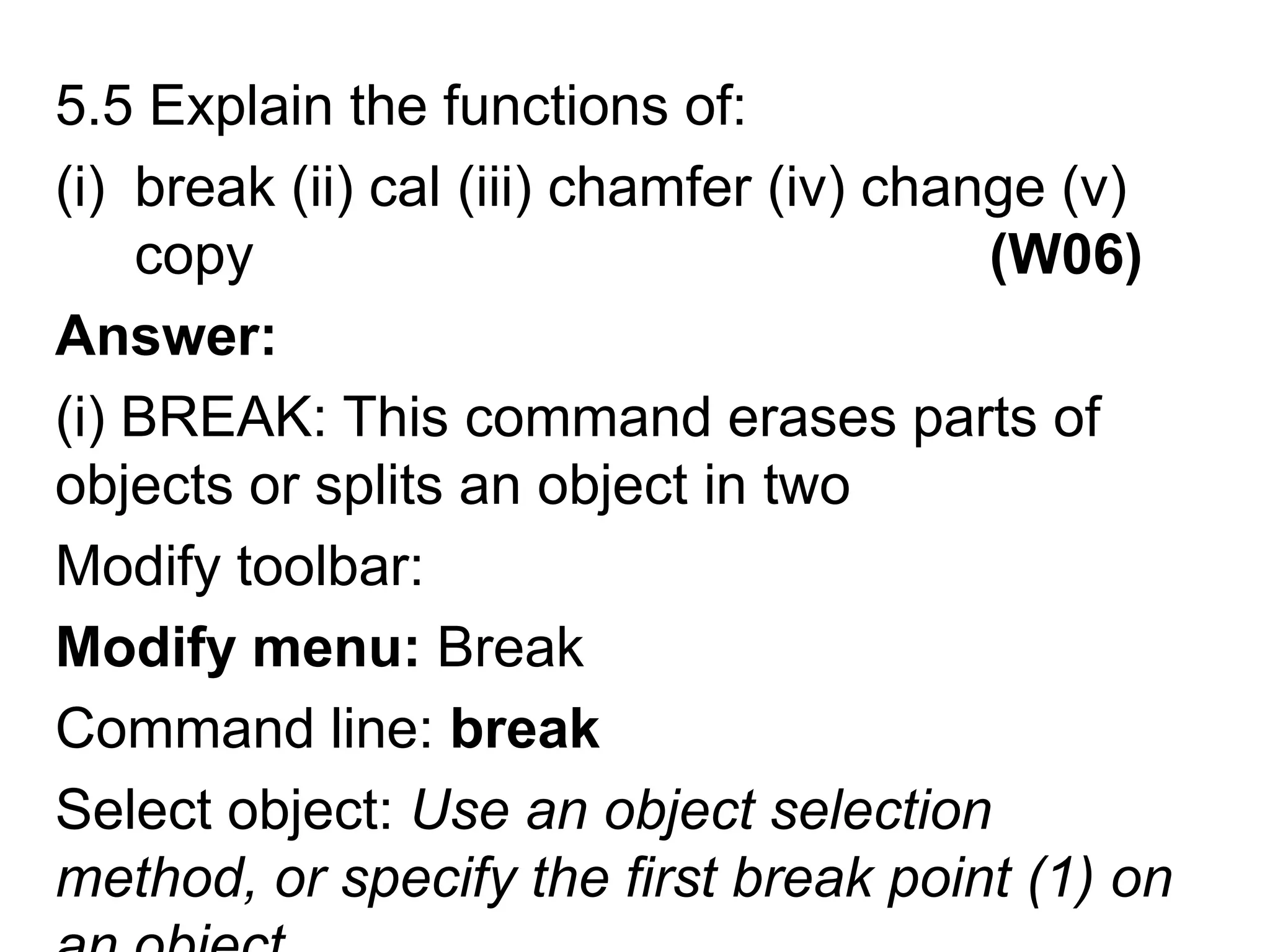 5.5 Explain the functions of:break (ii) cal (iii) chamfer (iv) change (v) copy                                               (W06)Answer:(i) BREAK: This command erases parts of objects or splits an object in twoModify toolbar: Modify menu: BreakCommand line: breakSelect object: Use an object selection method, or specify the first break point (1) on an object