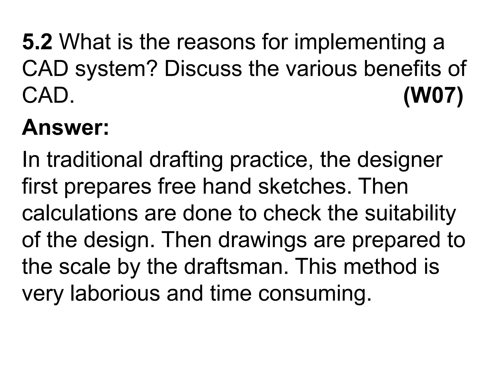 5.2 What is the reasons for implementing a CAD system? Discuss the various benefits of CAD.                                                     (W07)Answer:In traditional drafting practice, the designer first prepares free hand sketches. Then calculations are done to check the suitability of the design. Then drawings are prepared to the scale by the draftsman. This method is very laborious and time consuming.