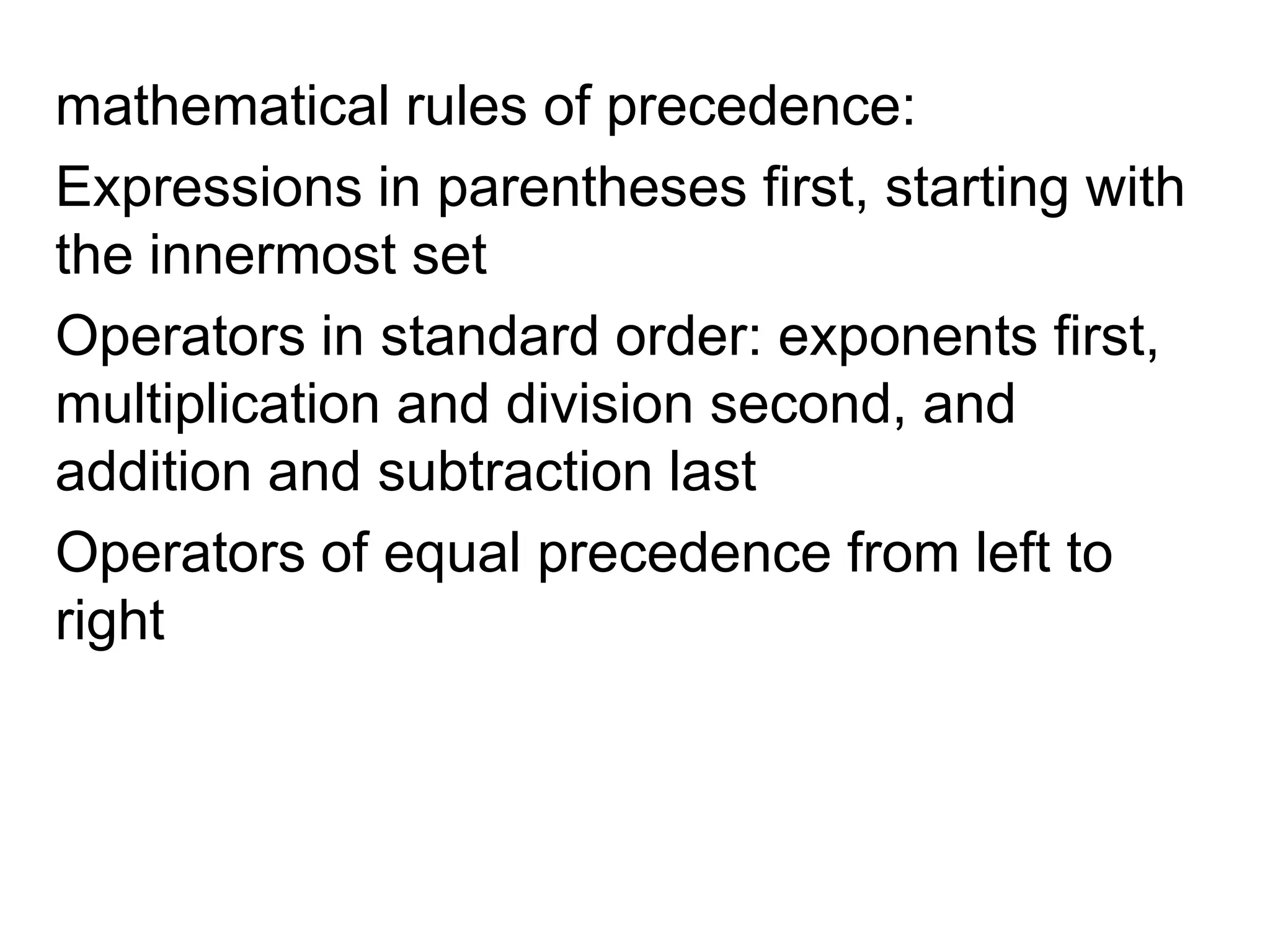 mathematical rules of precedence: Expressions in parentheses first, starting with the innermost setOperators in standard order: exponents first, multiplication and division second, and addition and subtraction last Operators of equal precedence from left to right 