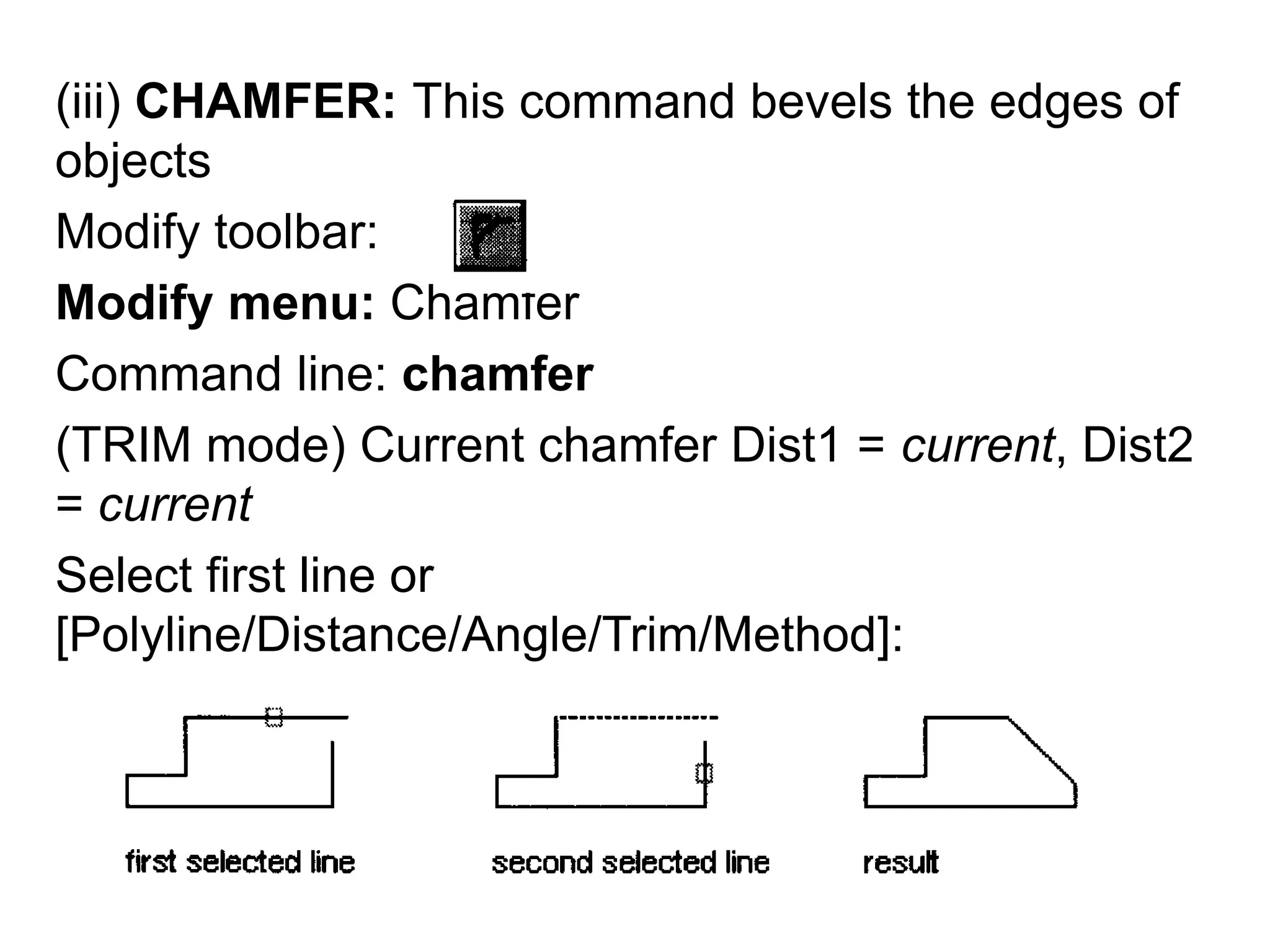 (iii) CHAMFER: This command bevels the edges of objects Modify toolbar: Modify menu: ChamferCommand line: chamfer(TRIM mode) Current chamfer Dist1 = current, Dist2 = currentSelect first line or [Polyline/Distance/Angle/Trim/Method]: 