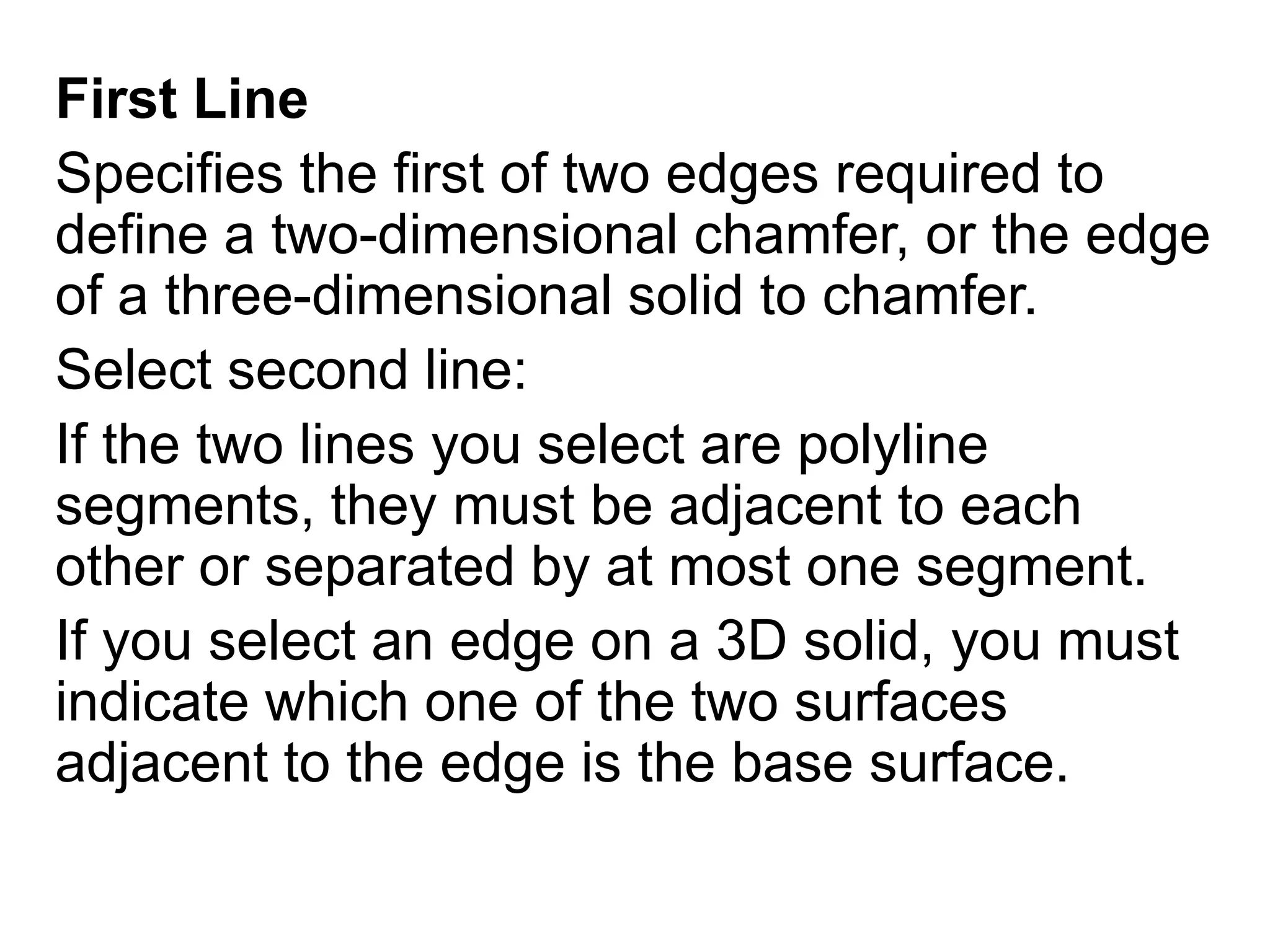 First LineSpecifies the first of two edges required to define a two-dimensional chamfer, or the edge of a three-dimensional solid to chamfer.Select second line: If the two lines you select are polyline segments, they must be adjacent to each other or separated by at most one segment.If you select an edge on a 3D solid, you must indicate which one of the two surfaces adjacent to the edge is the base surface. 
