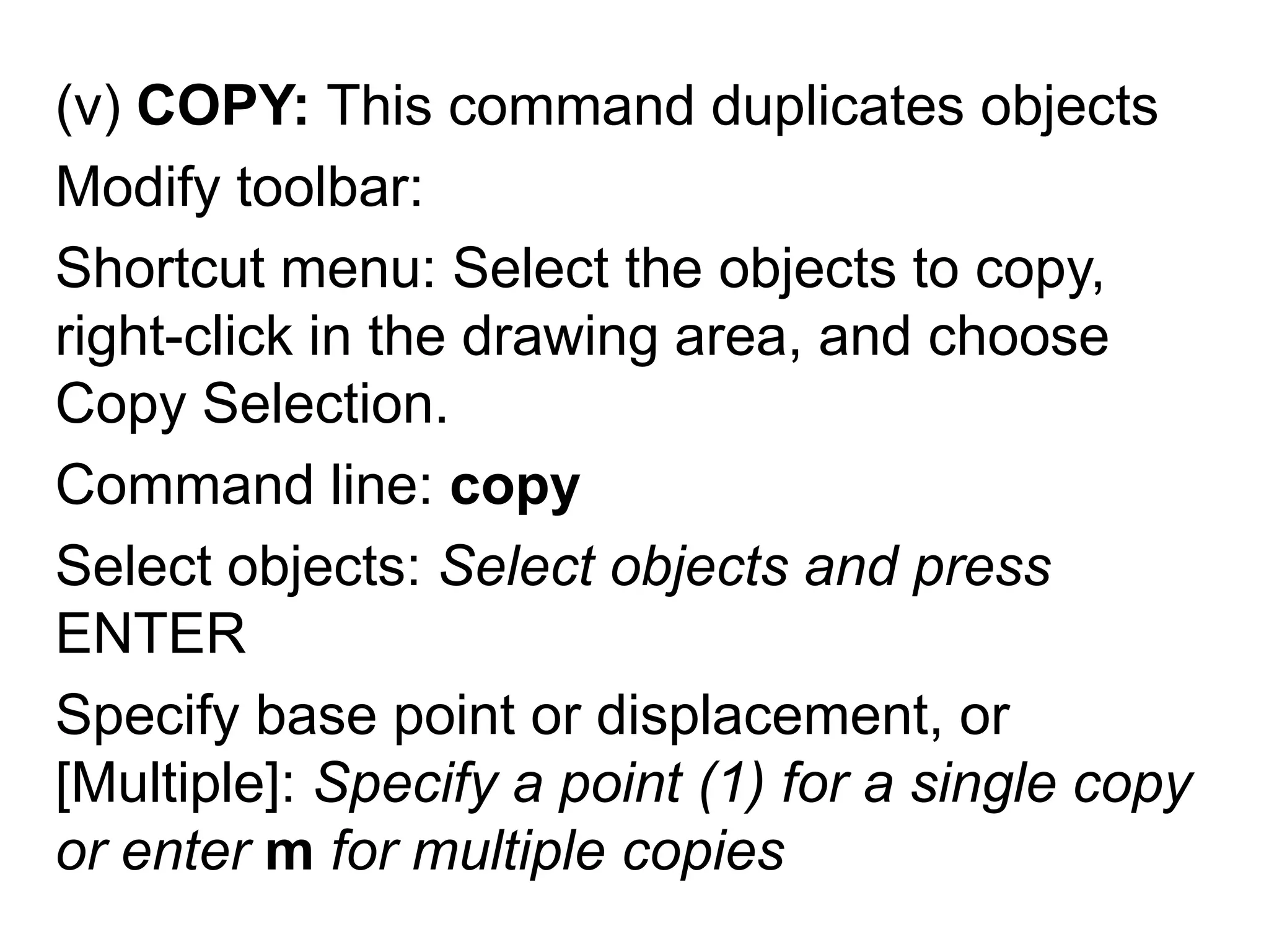 (v) COPY: This command duplicates objectsModify toolbar: Shortcut menu: Select the objects to copy, right-click in the drawing area, and choose Copy Selection.Command line: copySelect objects: Select objects and press ENTERSpecify base point or displacement, or [Multiple]: Specify a point (1) for a single copy or enter m for multiple copies