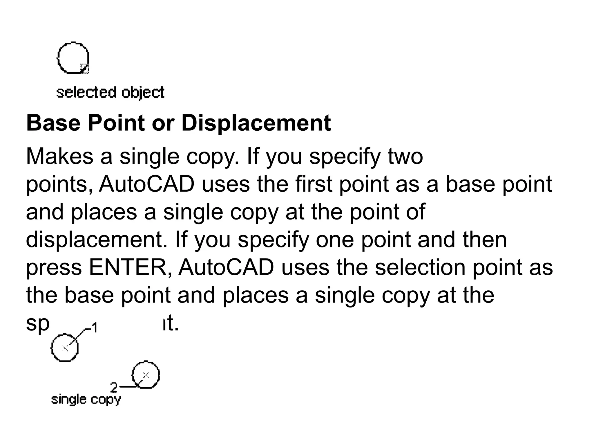 Base Point or DisplacementMakes a single copy. If you specify two points, AutoCAD uses the first point as a base point and places a single copy at the point of displacement. If you specify one point and then press ENTER, AutoCAD uses the selection point as the base point and places a single copy at the specified point.