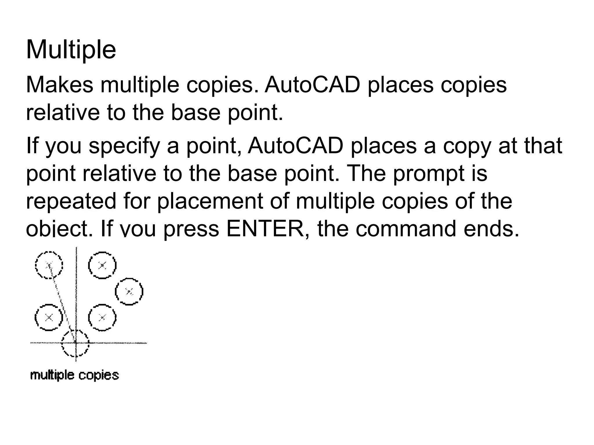 MultipleMakes multiple copies. AutoCAD places copies relative to the base point.If you specify a point, AutoCAD places a copy at that point relative to the base point. The prompt is repeated for placement of multiple copies of the object. If you press ENTER, the command ends.