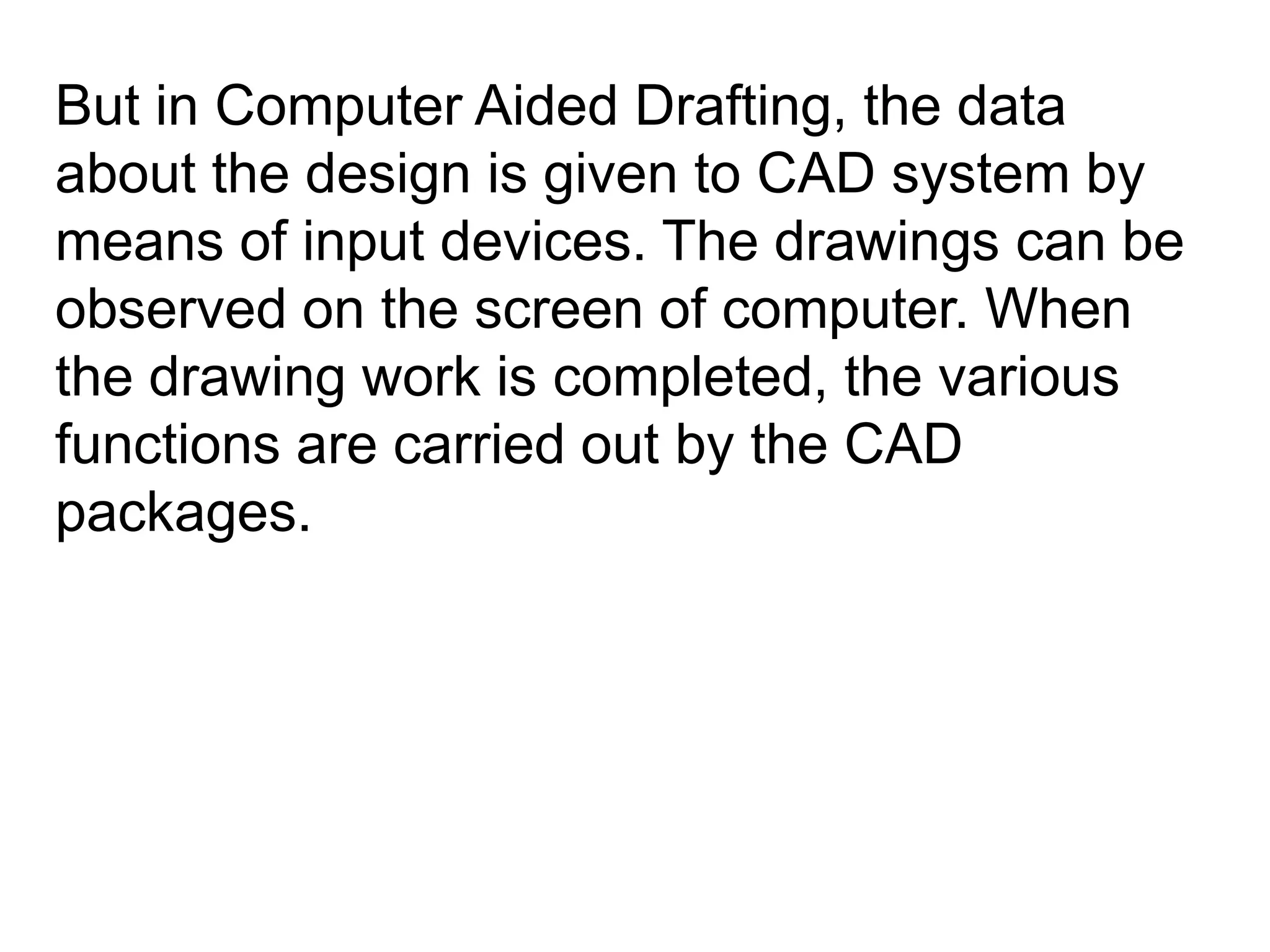 But in Computer Aided Drafting, the data about the design is given to CAD system by means of input devices. The drawings can be observed on the screen of computer. When the drawing work is completed, the various functions are carried out by the CAD packages.   
