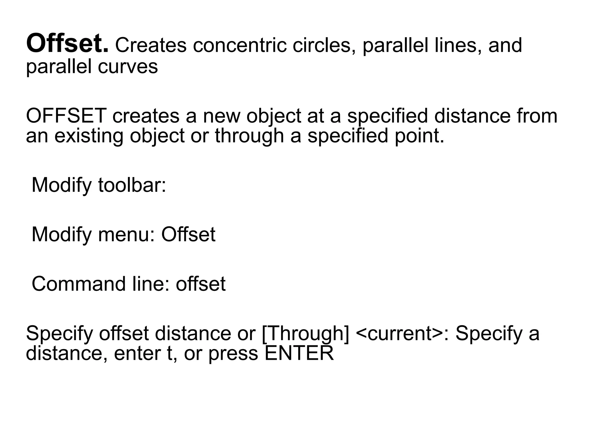 Offset. Creates concentric circles, parallel lines, and parallel curves OFFSET creates a new object at a specified distance from an existing object or through a specified point.  Modify toolbar:  Modify menu: Offset Command line: offset Specify offset distance or [Through] <current>: Specify a distance, enter t, or press ENTER