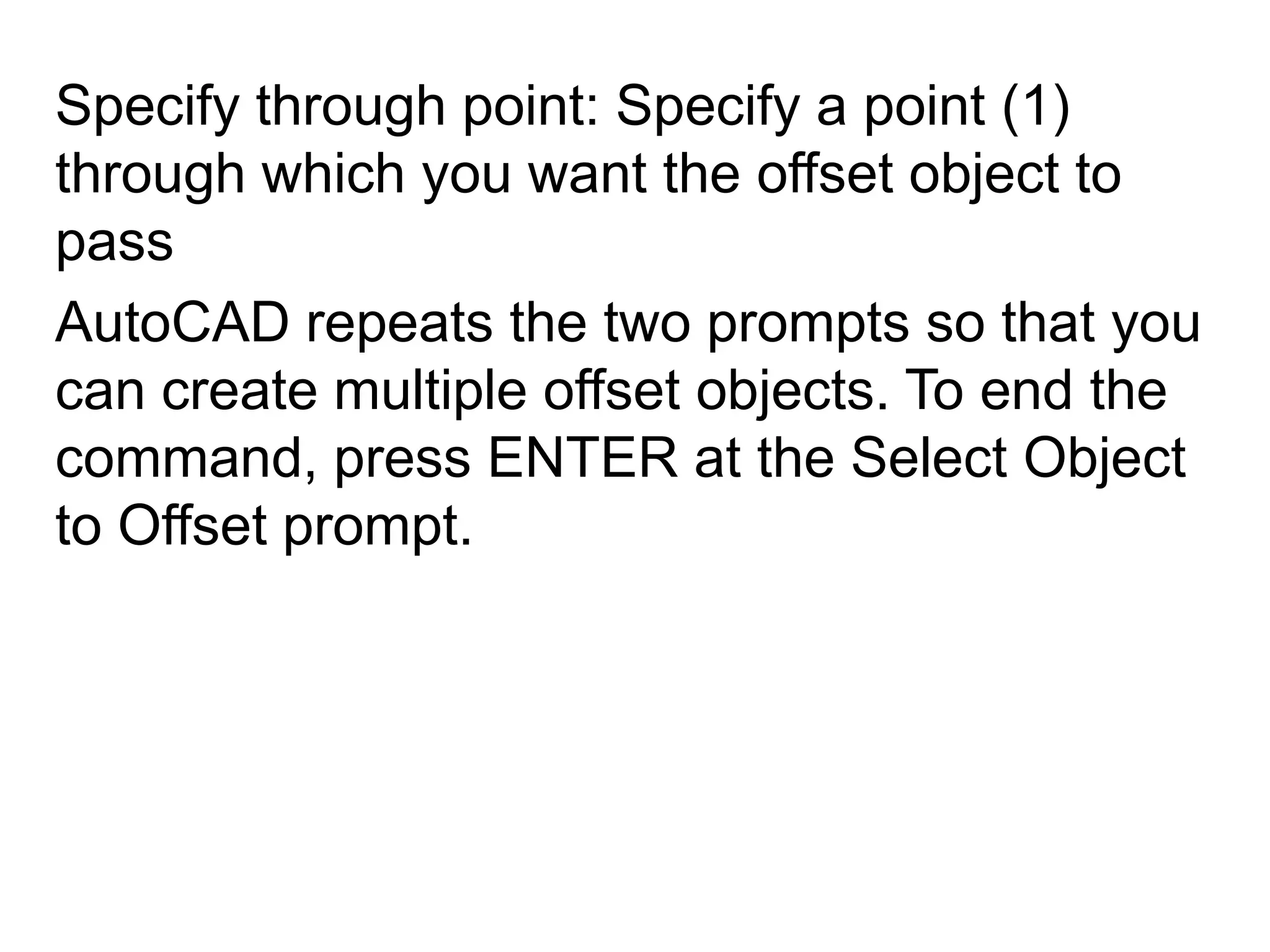 Specify through point: Specify a point (1) through which you want the offset object to passAutoCAD repeats the two prompts so that you can create multiple offset objects. To end the command, press ENTER at the Select Object to Offset prompt.