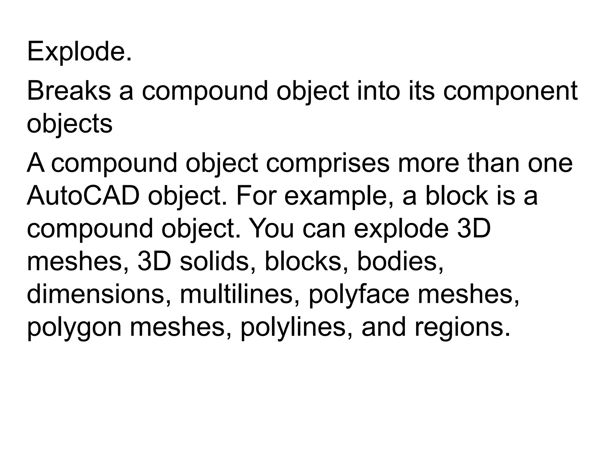 Explode.Breaks a compound object into its component objects A compound object comprises more than one AutoCAD object. For example, a block is a compound object. You can explode 3D meshes, 3D solids, blocks, bodies, dimensions, multilines, polyface meshes, polygon meshes, polylines, and regions. 