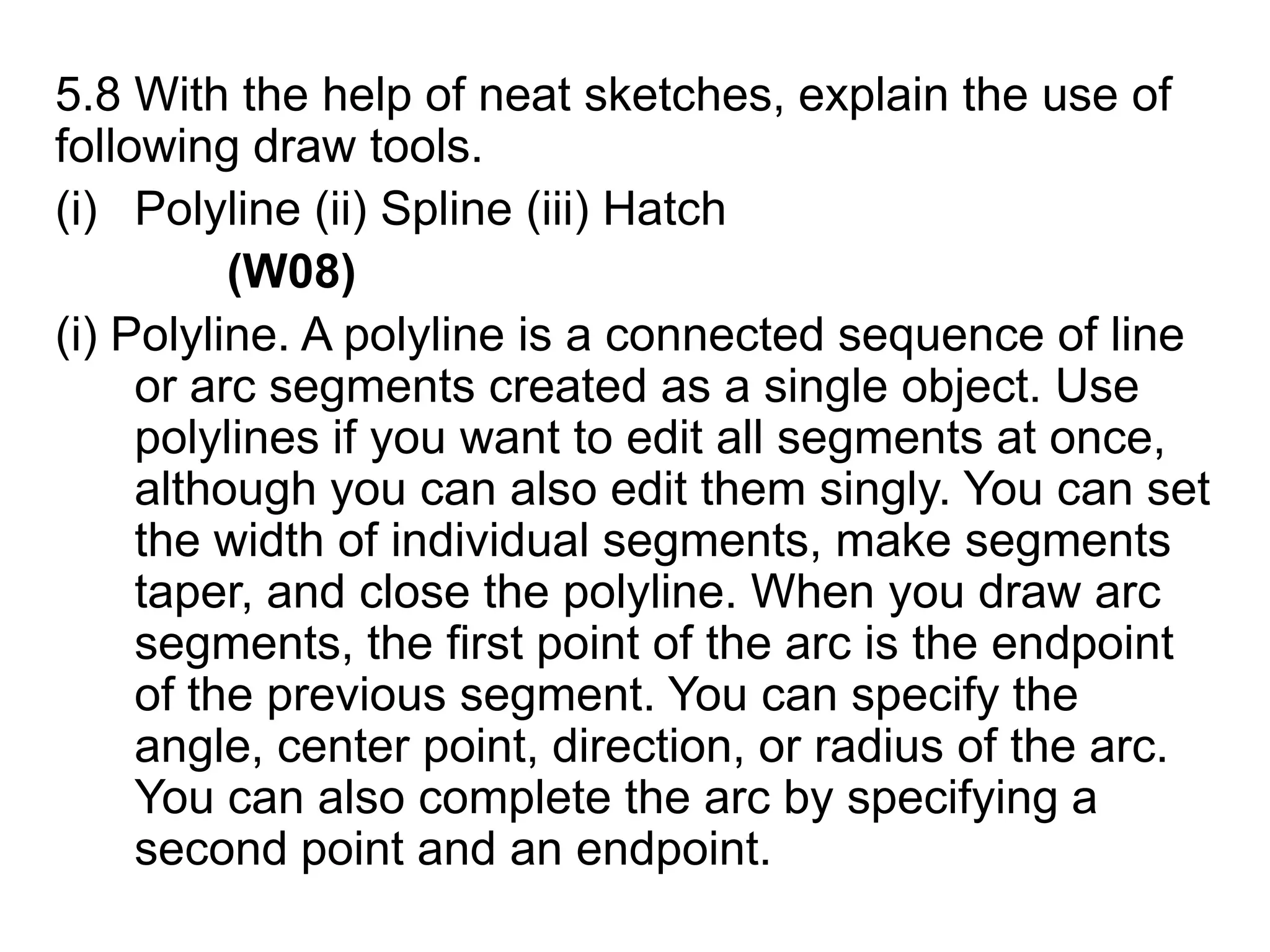 5.8 With the help of neat sketches, explain the use of following draw tools.Polyline (ii) Spline (iii) Hatch (W08)(i) Polyline. A polyline is a connected sequence of line or arc segments created as a single object. Use polylines if you want to edit all segments at once, although you can also edit them singly. You can set the width of individual segments, make segments taper, and close the polyline. When you draw arc segments, the first point of the arc is the endpoint of the previous segment. You can specify the angle, center point, direction, or radius of the arc. You can also complete the arc by specifying a second point and an endpoint. 
