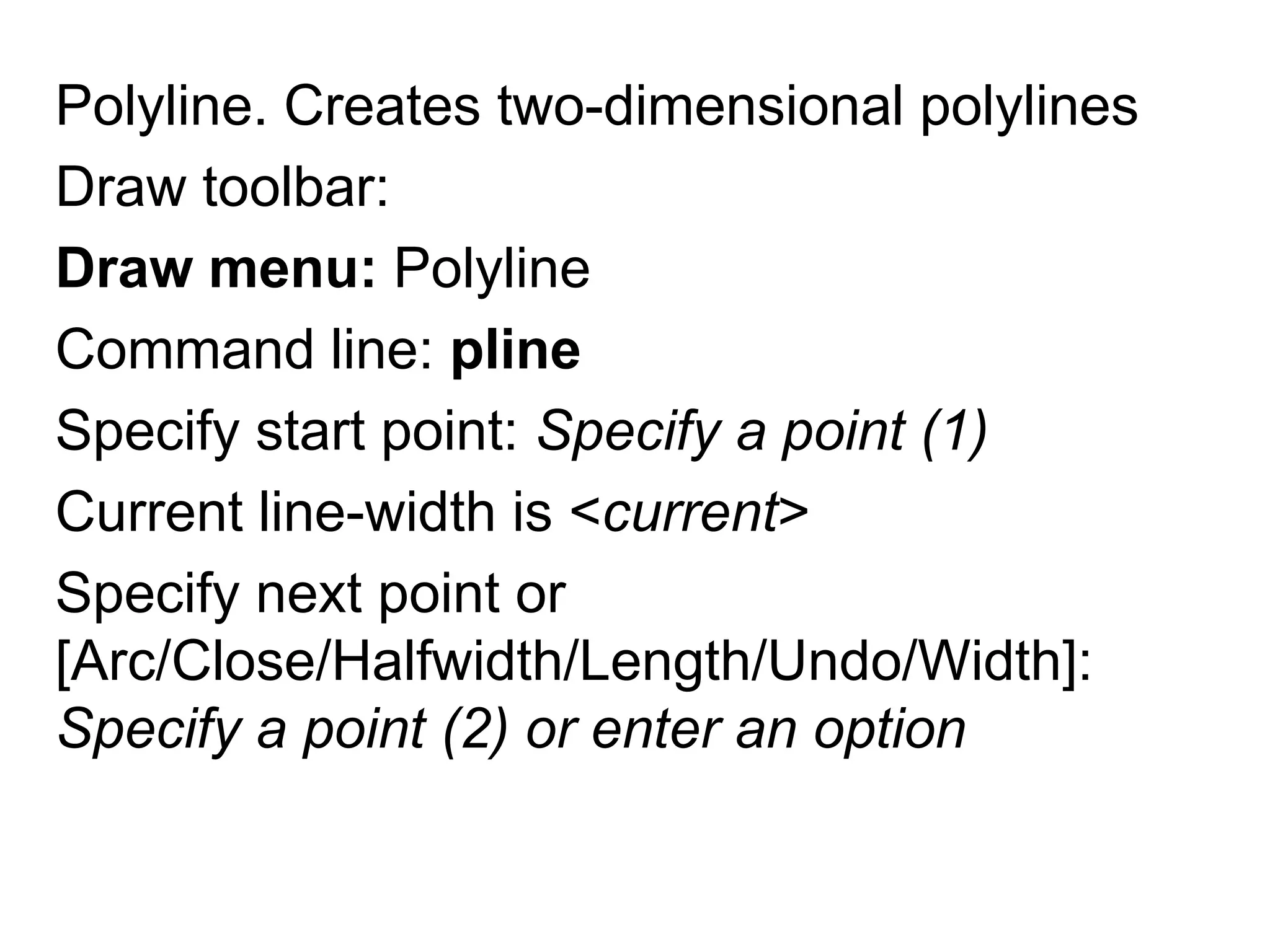Polyline. Creates two-dimensional polylinesDraw toolbar: Draw menu:PolylineCommand line: plineSpecify start point: Specify a point (1)Current line-width is <current>Specify next point or [Arc/Close/Halfwidth/Length/Undo/Width]: Specify a point (2) or enter an option