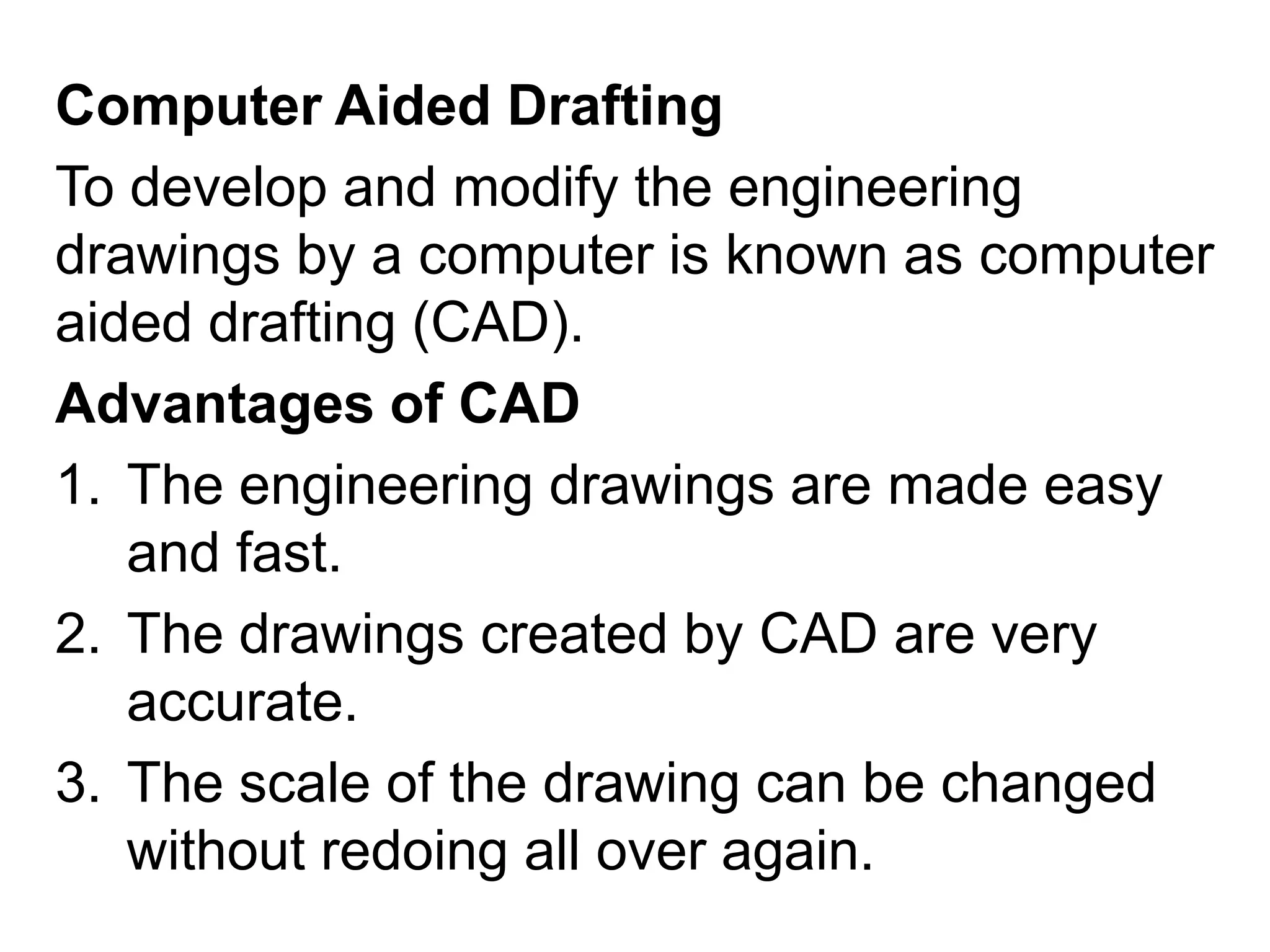 Computer Aided DraftingTo develop and modify the engineering drawings by a computer is known as computer aided drafting (CAD). Advantages of CADThe engineering drawings are made easy and fast.The drawings created by CAD are very accurate.The scale of the drawing can be changed without redoing all over again.   
