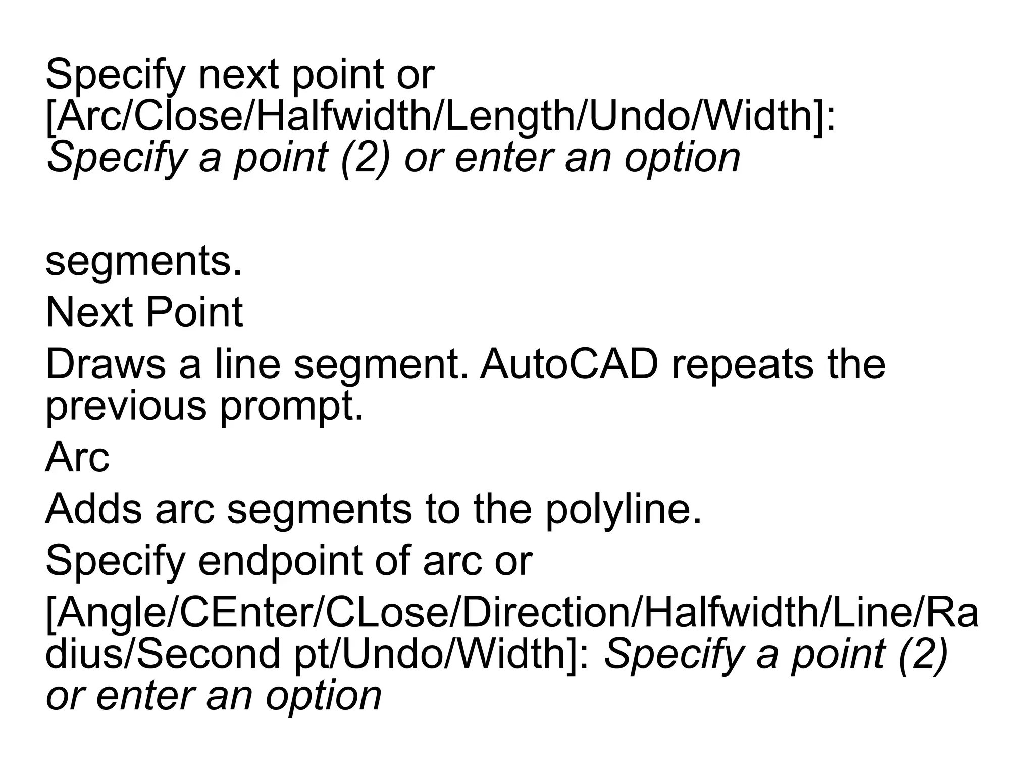 Specify next point or [Arc/Close/Halfwidth/Length/Undo/Width]: Specify a point (2) or enter an optionsegments. Next PointDraws a line segment. AutoCAD repeats the previous prompt. ArcAdds arc segments to the polyline. Specify endpoint of arc or [Angle/CEnter/CLose/Direction/Halfwidth/Line/Radius/Second pt/Undo/Width]: Specify a point (2) or enter an option