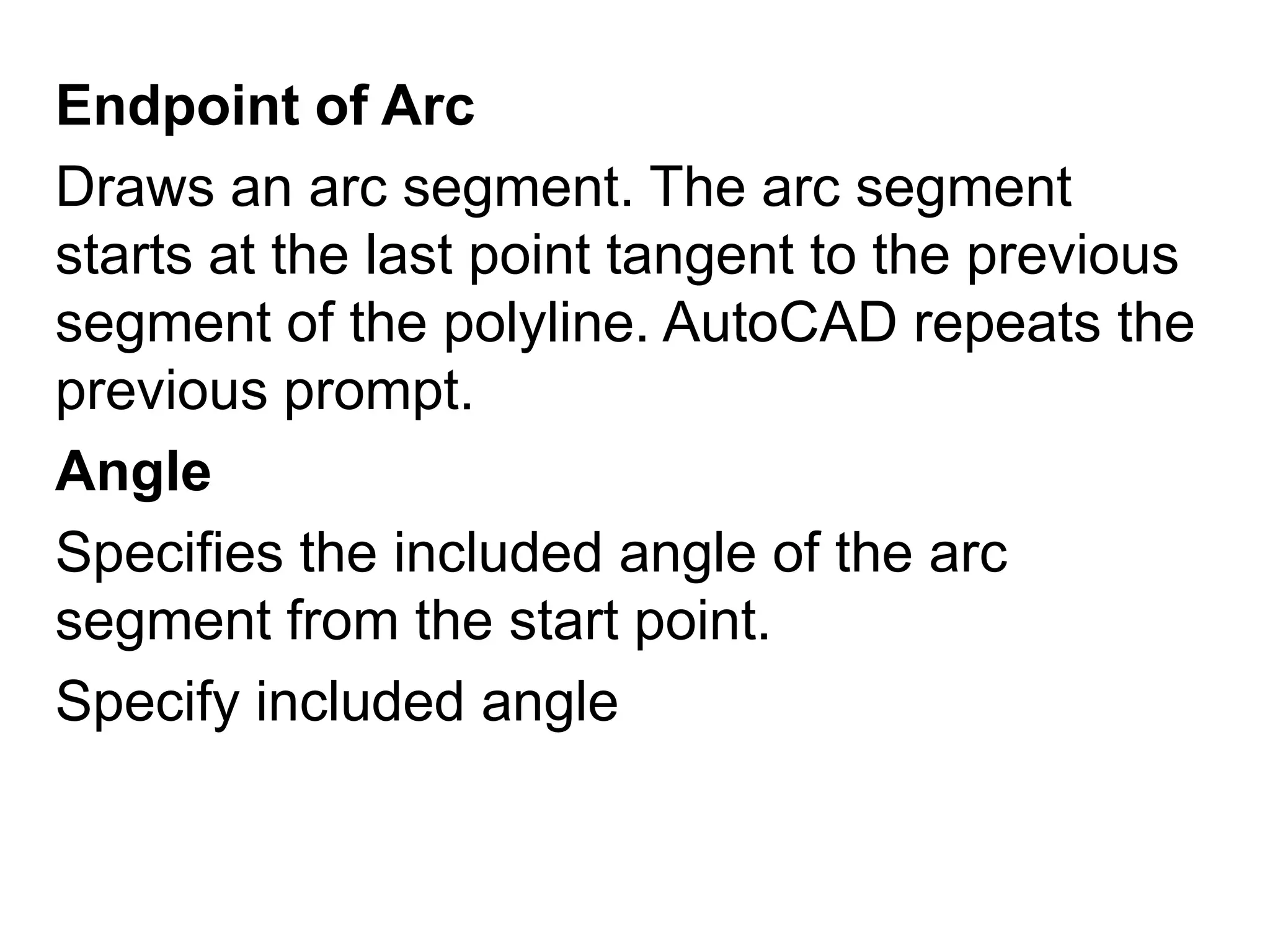 Endpoint of Arc Draws an arc segment. The arc segment starts at the last point tangent to the previous segment of the polyline. AutoCAD repeats the previous prompt. Angle Specifies the included angle of the arc segment from the start point. Specify included angle