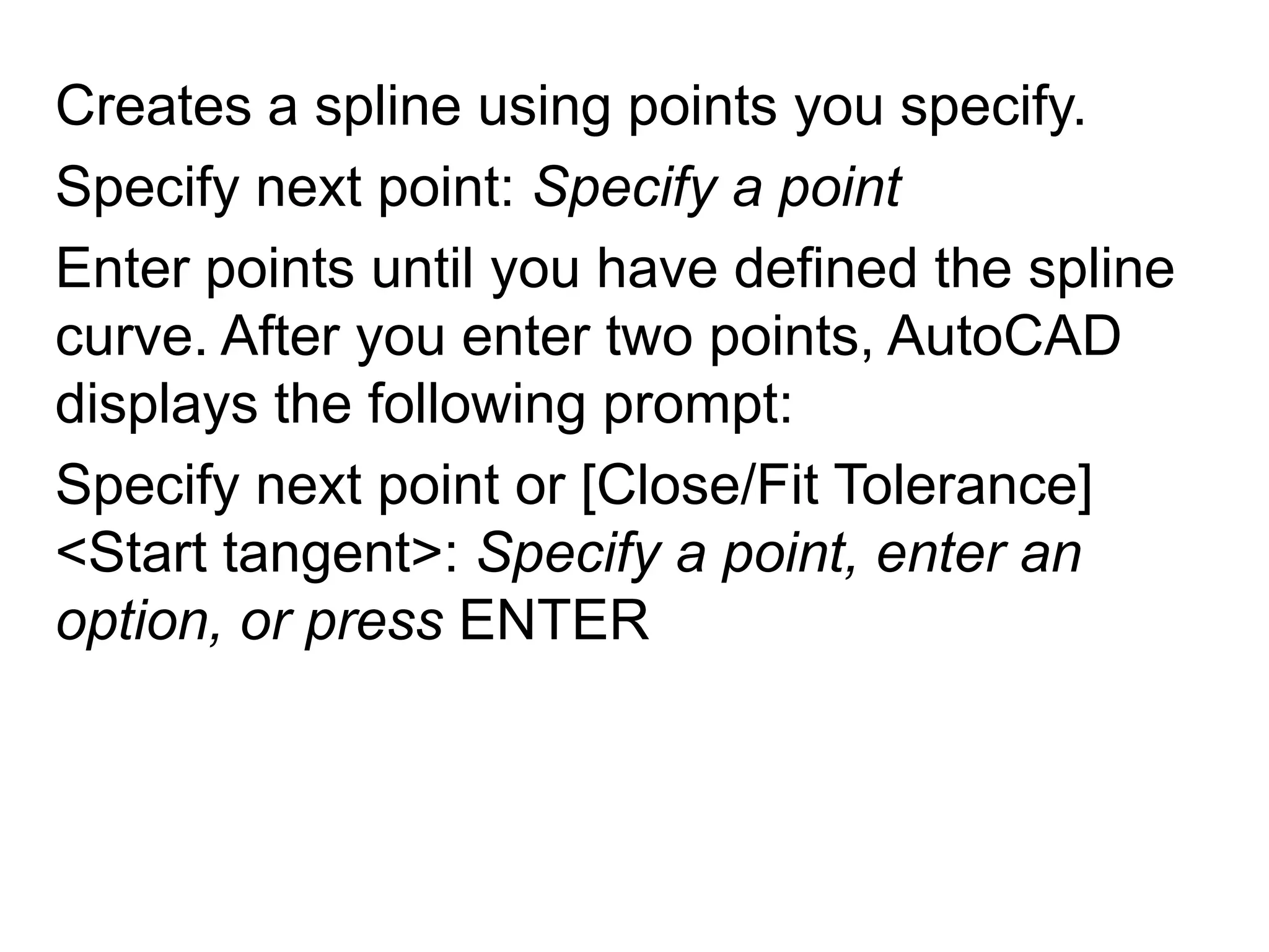 Creates a spline using points you specify. Specify next point: Specify a pointEnter points until you have defined the spline curve. After you enter two points, AutoCAD displays the following prompt: Specify next point or [Close/Fit Tolerance] <Start tangent>: Specify a point, enter an option, or press ENTER 